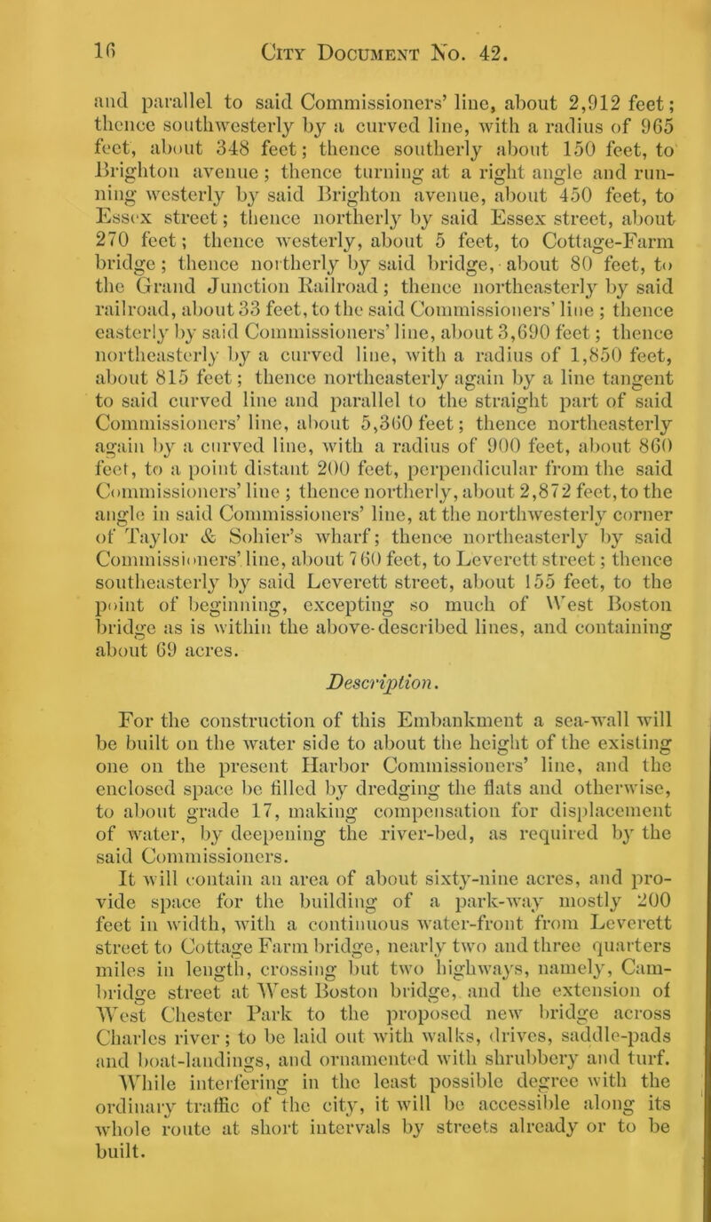 and parallel to said Commissioners’line, about 2,912 feet; thence southwesterly by a curved line, with a radius of 965 feet, about 348 feet; thence southerly about 150 feet, to Brighton avenue; thence turning at a right angle and run- ning westerly by said Brighton avenue, about 450 feet, to Essex street; thence northerly by said Essex street, about 270 feet; thence westerly, about 5 feet, to Cottage-Farm bridge; thence northerly by said bridge, about 80 feet, to the Grand Junction Railroad; thence northeasterly by said railroad, about 33 feet, to the said Commissioners’ line ; thence easterly by said Commissioners’ line, about 3,690 feet; thence northeasterly by a curved line, with a radius of 1,850 feet, about 815 feet; thence northeasterly again by a line tangent to said curved line and parallel to the straight part of said Commissioners’line, about 5,360 feet; thence northeasterly again by a curved line, with a radius of 900 feet, about 860 feet, to a point distant 200 feet, perpendicular from the said Commissioners’ line ; thence northerly, about 2,872 feet,to the angle in said Commissioners’ line, at the nortlnvesterly corner of Taylor & Solder’s wharf; thence northeasterly by said Commissioners’ line, about 7 60 feet, to Leverett street; thence southeasterly by said Leverett street, about 155 feet, to the point of beginning, excepting so much of West Boston bridge as is within the above-described lines, and containing about 69 acres. Description. For the construction of this Embankment a sea-wall will be built on the water side to about the height of the existing one on the present Harbor Commissioners’ line, and the enclosed space be filled by dredging the flats and otherwise, to about grade 17, making compensation for displacement of water, by deepening the river-bed, as required by the said Commissioners. It will contain an area of about sixty-nine acres, and pro- vide space for the building of a park-way mostly 200 feet in width, with a continuous water-front from Leverett street to Cottage Farm bridge, nearly two and three quarters miles in length, crossing but two highways, namely, Cam- bridge street at West Boston bridge, and the extension of West Chester Park to the proposed new bridge across Charles river; to be laid out with walks, drives, saddle-pads and boat-landings, and ornamented with shrubbery and turf. While interfering in the least possible degree with the ordinary traffic of the city, it will be accessible along its whole route at short intervals by streets already or to be built.