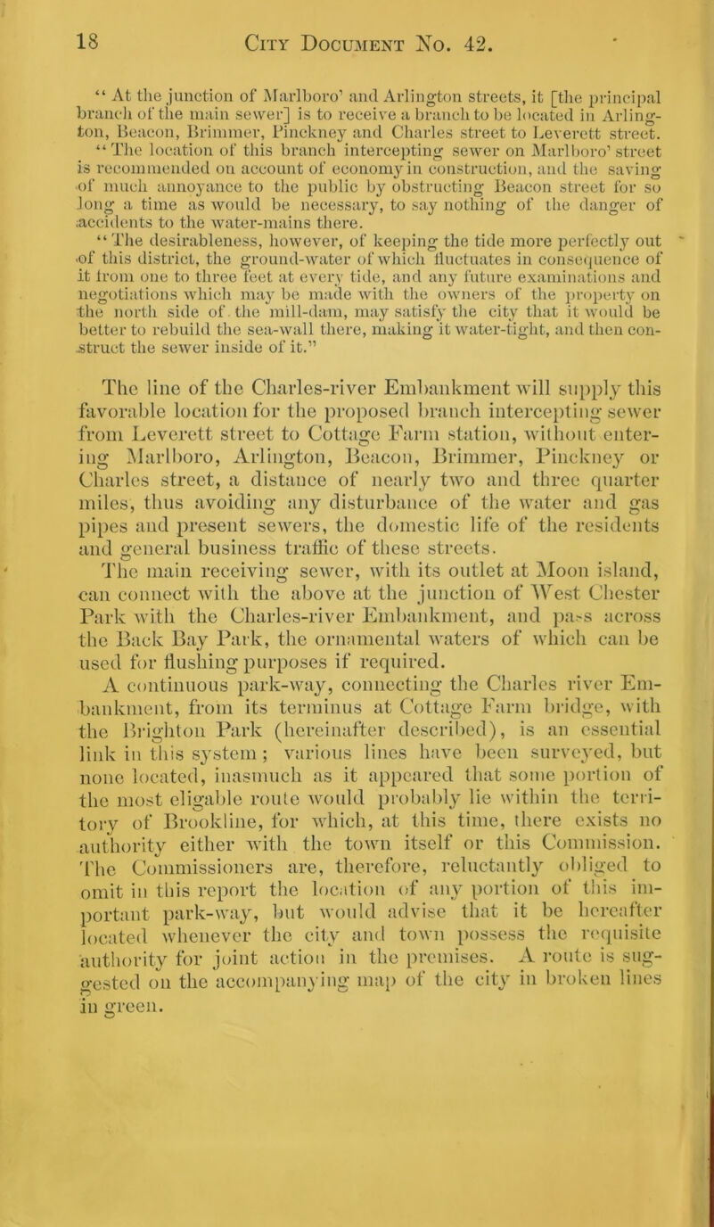 “ At the junction of Marlboro1 and Arlington streets, it [the principal branch of the main sewer] is to receive a branch to be located in Arling- ton, Beacon, Brimmer, Pinckney and Charles street to Leverett street. “ The location of this branch intercepting sewer on Marlboro1 street is recommended on account of economy in construction, and the saving of much annoyance to the public by obstructing Beacon street for so Jong a time as would be necessary, to say nothing of the danger of .accidents to the water-mains there. “The desirableness, however, of keeping the tide more perfectly out •of this district, the ground-water of which fluctuates in consequence of it from one to three feet at every tide, and any future examinations and negotiations which may be made with the owners of the property on the north side of the mill-dam, may satisfy the city that it would be better to rebuild the sea-wall there, making it water-tight, and then con- struct the sewer inside of it.11 The line of the Charles-river Embankment will supply this favorable location for the proposed branch intercepting sewer from Levcrett street to Cottage Farm station, without enter- ing Marlboro, Arlington, Beacon, Brimmer, Pinckney or Charles street, a distance of nearly two and three quarter miles, thus avoiding any disturbance of the water and gas pipes and present sewers, the domestic life of the residents and general business traffic of these streets. The main receiving sewer, with its outlet at Moon island, can connect with the above at the junction of West Chester Park with the Charles-river Embankment, and pass across the Back Bay Park, the ornamental waters of which can be used for flushing purposes if required. A continuous park-way, connecting the Charles river Em- bankment, from its terminus at Cottage Farm bridge, with the Brighton Park (hereinafter described), is an essential link in this system; various lines have been surveyed, but none located, inasmuch as it appeared that some portion of the most eligable route would probably lie within the terri- tory of Brookline, for which, at this time, there exists no authority either with the town itself or this Commission. The Commissioners are, therefore, reluctantly obliged to omit in this report the location of any portion of this im- portant park-way, but would advise that it be hereafter located whenever the city and town possess the requisite authority for joint action in the premises. A route is sug- gested on the accompanying map of the city in broken lines in green.