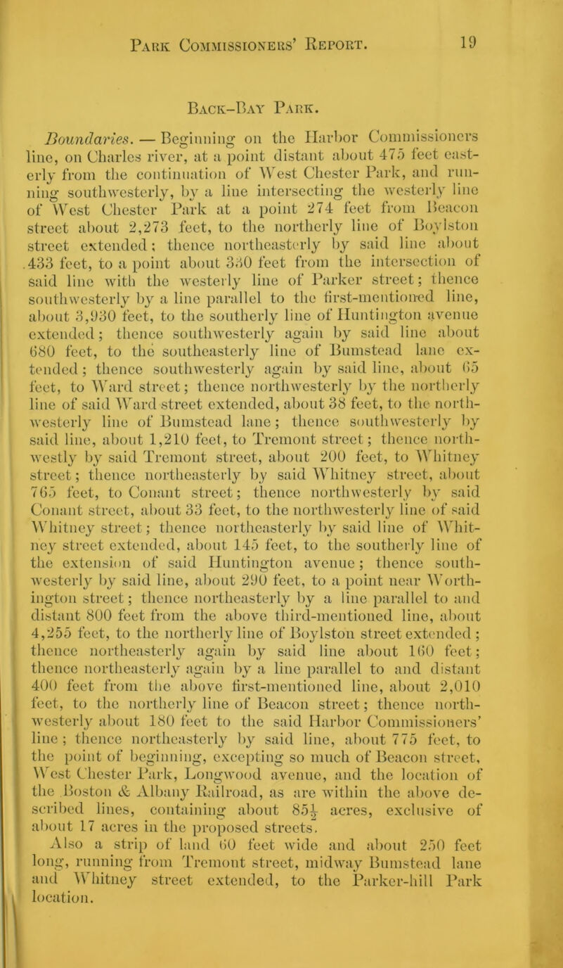 Back-Bay Park. Boundaries. — Beginning on the Harbor Commissioners line, on Charles river, at a point distant about 475 feet east- erly from the continuation of West Chester Park, and run- ning southwesterly, by a line intersecting the westerly line of West Chester Park at a point 274 feet from Beacon street about 2,273 feet, to the northerly line of Bovlston street extended; thence northeasterly by said line about 433 feet, to a point about 330 feet from the intersection of said line with the westerly line of Parker street; thence southwesterly by a line parallel to the first-mentioned line, about 3,930 feet, to the southerly line of Huntington avenue extended; thence southwesterly again by said line about 080 feet, to the southeasterly line of Bumstead lane ex- tended ; thence southwesterly again by said line, about (55 feet, to Ward street; thence northwesterly by the northerly line of said Ward street extended, about 38 feet, to the north- westerly line of Bumstead lane; thence southwesterly by said line, about 1,210 feet, to Tremont street; thence north- westly by said Tremont street, about 200 feet, to Whitney street; thence northeasterly by said Whitney street, about 765 feet, to Conant street; thence northwesterly by said Conant street, about 33 feet, to the northwesterly line of said Whitney street; thence northeasterly by said line of Whit- ney street extended, about 145 feet, to the southerly line of the extension of said Huntington avenue; thence south- westerly by said line, about 290 feet, to a point near Worth- ington street; thence northeasterly by a line parallel to and distant 800 feet from the above third-mentioned line, about 4,255 feet, to the northerly line of Boylston street extended ; thence northeasterly again by said line about 160 feet; thence northeasterly again by a line parallel to and distant 400 feet from the above first-mentioned line, about 2,010 feet, to the northerly line of Beacon street; thence north- westerly about 180 feet to the said Harbor Commissioners’ line; thence northeasterly by said line, about 775 feet, to the point of beginning, excepting so much of Beacon street, West Chester Park, Longwood avenue, and the location of the Boston & Albany Railroad, as are within the above de- scribed lines, containing about 85^ acres, exclusive of about 17 acres in the proposed streets. Also a strip of land 60 feet wide and about 250 feet long, running from Tremont street, midway Bumstead lane and Whitney street extended, to the Parker-hill Park location.