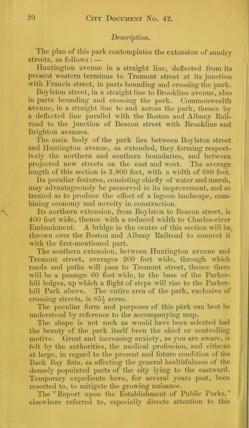 Description. The plan of this park contemplates the extension of sundry streets, as follows : — Huntington avenue in a straight line, deflected from its present western terminus to Tremont street at its junction with Francis street, in parts bounding and crossing the park. Boylston street, in a straight line to Brookline avenue, also in parts bounding and crossing the park. Commonwealth avenue, in a straight line to and across the park, thence by a deflected line parallel with the Boston and Albany Rail- road to the junction of Beacon street with Brookline and Brighton avenues. The main body of the park lies between Boylston street and Huntington avenue, as extended, they forming respect- ively the northern and southern boundaries, and between projected new streets on the east and west. The average length of this section is 3,800 feet, with a width of 680 feet. Its peculiar features, consisting chiefly of water and marsh, may advantageously be preserved in its improvement, and so treated as to produce the effect of a lagoon landscape, com- bining economy and novelty in construction. Its northern extension, from Boylston to Beacon street, is 400 feet wide, thence with a reduced width to Charles-river Embankment. A bridge in the centre of this section will be thrown over the Boston and Albany Railroad to connect it with the first-mentioned part. The southern extension, between Huntington avenue and Tremont street, averages 200 feet wide, through which roads and paths will pass to Tremont street, thence there will be a passage 60 feet wide, to the base of the Parker- liill ledges, up which a flight of steps will rise to the Parker- hill Park above. The entire area of the park, exclusive of crossing streets, is 85^ acres. The peculiar form and purposes of this park can best be understood by reference to the accompanying map. The shape is not such as would have been selected had the beauty of the park itself been the chief or controlling motive. Great and increasing anxiety, as you are aware, is felt by the authorities, the medical profession, and citizens at large, in regard to the present and future condition of the Back Bay flats, as affecting the general healthfulness of the densely popidated parts of the city lying to the eastward. Temporary expedients have, for several years past, been resorted to, to mitigate the growing nuisance. The Report upon the Establishment of Public Parks,” elsewhere referred to, especially directs attention to this