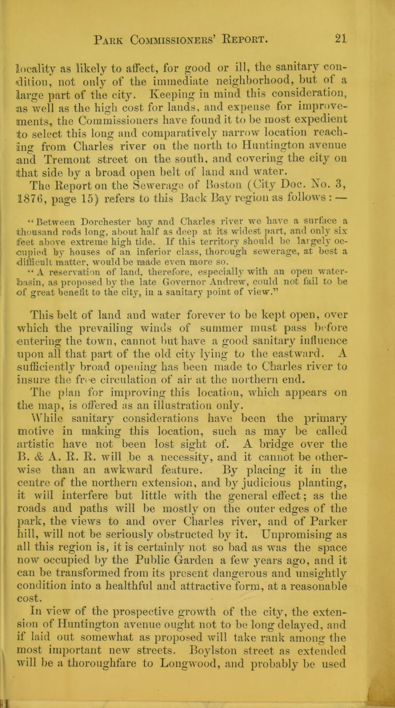 locality as likely to affect, for good or ill, the sanitary con- dition, not only of the immediate neighborhood, but of a large part of the city. Keeping in mind this consideration, as well as the high eost for lands, and expense for improve- ments, the Commissioners have found it to be most expedient to seleet this long and comparatively narrow location reach- ing from Charles river on the north to Huntington avenue and Tremont street on the south, and covering the city on that side by a broad open belt of land and water. The Report on the Sewerage of Boston (City Doc. No. 3, 1876, page 15) refers to this Back Bay region as follows: — “Between Dorchester bay and Charles river we have a surface a thousand rods long, about half as deep at its widest part, and only six feet above extreme high tide. If this territory should be largely oc- cupied by houses of an inferior class, thorough sewerage, at best a difficult matter, would be made even more so. “ A reservation of land, therefore, especially with an open water- Sbasin, as proposed by the late Governor Andrew, could not fail to be of great benefit to the city, in a sanitary point of view.” This belt of land and water forever to be kept open, over which the prevailing winds of summer must pass before entering the town, cannot but have a good sanitary influence upon all that part of the old city lying to the eastward. A sufficiently broad opening lias been made to Charles river to insure the five circulation of air at the northern end. The plan for improving this location, which appears on the map, is offered as an illustration only. While sanitary considerations have been the primary motive in making this location, such as may be called artistic have not been lost sight of. A bridge over the B. & A. R. R. will be a necessity, and it cannot be other- wise than an awkward feature. By placing it in the centre of the northern extension, and by judicious planting, it will interfere but little with the general effect; as the roads and paths will be mostly on the outer edges of the park, the views to and over Charles river, and of Parker hill, will not be seriously obstructed by it. Unpromising as all this region is, it is certainly not so bad as was the space now occupied by the Public Garden a few years ago, and it can be transformed from its present dangerous and unsightly condition into a healthful and attractive form, at a reasonable cost. In view of the prospective growth of the city, the exten- sion of Huntington avenue ought not to be long delayed, and if laid out somewhat as proposed will take rank among the most important new streets. Boylston street as extended will be a thoroughfare to Longwood, and probably be used