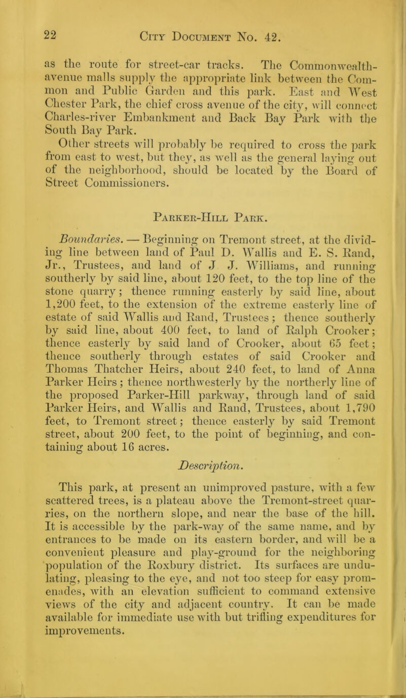 ns the route for street-car tracks. The Commonwealth- avenue malls supply the appropriate link between the Com- mon and Public Garden and this park. East and West Chester Park, the chief cross avenue of the city, will connect Charles-river Embankment and Back Bay Park with the South Bay Park. Other streets will probably be required to cross the park from east to west, but they, as well as the general laying out of the neighborhood, should be located by the Board of Street Commissioners. Parker-Hill Park. Boundaries. — Beginning on Tremont street, at the divid- ing line between land of Paul D. Wallis and E. S. Band, Jr., Trustees, and land of J J. Williams, and running southerly by said line, about 120 feet, to the top line of the stone quarry; thence running easterly by said line, about 1,200 feet, to the extension of the extreme easterly line of estate of said Wallis and Band, Trustees ; thence southerly by said line, about 400 feet, to land of Balph Crooker; thence easterly by said land of Crooker, about 65 feet; thence southerly through estates of said Crooker and Thomas Thatcher Heirs, about 240 feet, to land of Anna Parker Heirs ; thence northwesterly by the northerly line of the proposed Parker-Hill parkway, through land of said Parker Heirs, and Wallis and Band, Trustees, about 1,790 feet, to Tremont street; thence easterly by said Tremont street, about 200 feet, to the point of beginning, and con- taining about 16 acres. Description. This park, at present an unimproved pasture, with a few scattered trees, is a plateau above the Tremont-street quar- ries, on the northern slope, and near the base of the hill. It is accessible by the park-way of the same name, and by entrances to be made on its eastern border, and will be a convenient pleasure and play-ground for the neighboring population of the Boxbury district. Its surfaces are undu- lating, pleasing to the eye, and not too steep for easy prom- enades, with an elevation sufficient to command extensive views of the city and adjacent country. It can be made available for immediate use with but trifling expenditures for improvements.