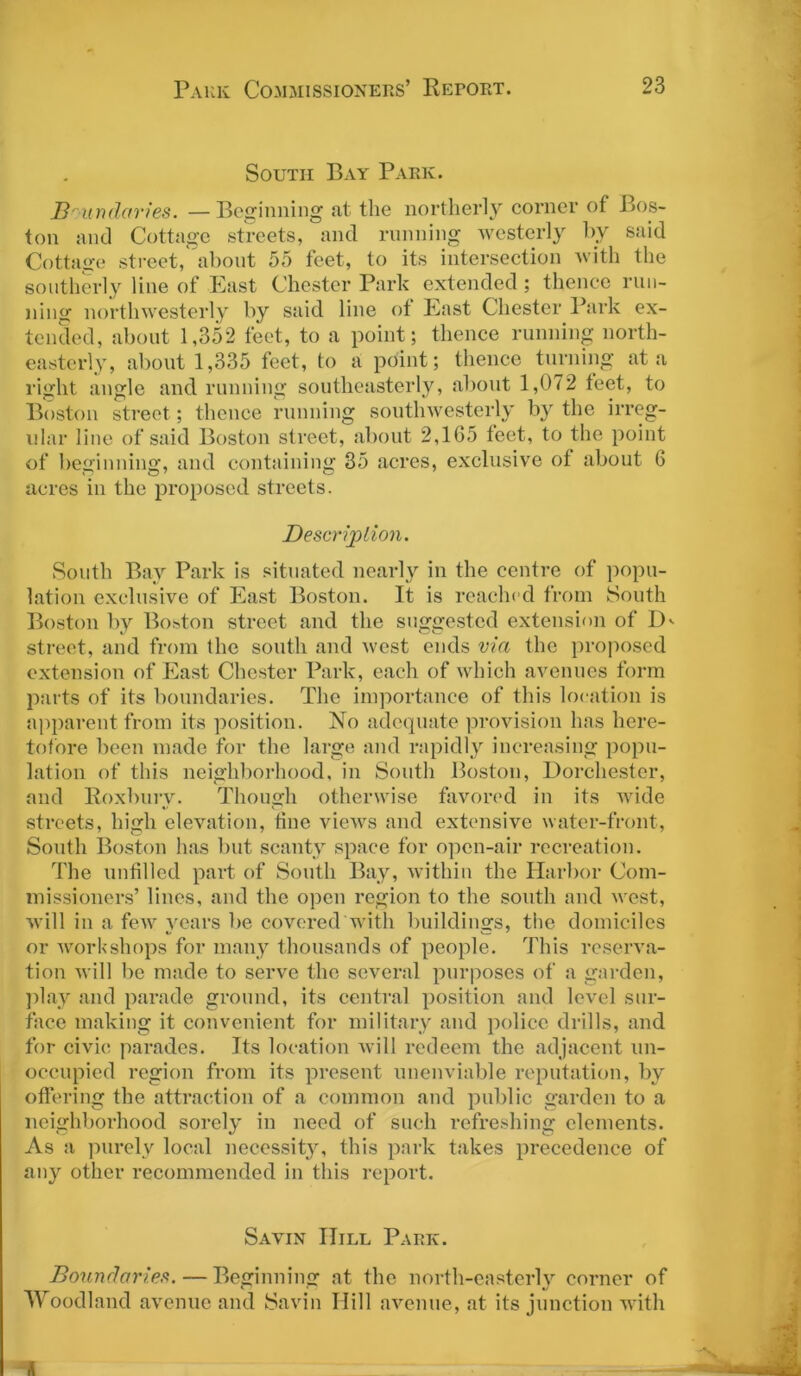 South Bay Park. Boundaries. —Beginning at the northerly corner of Bos- ton and Cottage streets, and running westerly by said Cottage street, about 55 feet, to its intersection with the southerly line of East Chester Park extended; thence run- ning northwesterly by said line of East Chester Park ex- tended, about 1,352 feet, to a point; thence running north- easterly, about 1,335 feet, to a point; thence turning at a right angle and running southeasterly, about 1,072 feet, to Boston street; thence running southwesterly by the irreg- ular line of said Boston street, about 2,165 feet, to the point of beginning, and containing 35 acres, exclusive of about 6 acres in the proposed streets. Description. South Bay Park is situated nearly in the centre of popu- lation exclusive of East Boston. It is reached from South Boston by Boston street and the suggested extension of D>- street, and from the south and west ends via the proposed extension of East Chester Park, each of which avenues form parts of its boundaries. The importance of this location is apparent from its position. No adequate provision has here- tofore been made for the large and rapidly increasing popu- lation of this neighborhood, in South Boston, Dorchester, and Roxbury. Though otherwise favored in its wide streets, high elevation, tine views and extensive water-front, South Boston has but scanty space for open-air recreation. The unfilled part of South Bay, within the Harbor Com- missioners’ lines, and the open region to the south and west, will in a few years be covered with buildings, the domiciles or workshops for many thousands of people. This reserva- tion will be made to serve the several purposes of a garden, play and parade ground, its central position and level sur- face making it convenient for military and police drills, and for civic parades. Its location will redeem the adjacent un- occupied region from its present unenviable reputation, by offering the attraction of a common and public garden to a neighborhood sorely in need of such refreshing elements. As a purely local necessity, this park takes precedence of any other recommended in this report. Savin IIill Park. Boundaries.—Beginning at the north-easterly corner of Woodland avenue and Savin Hill avenue, at its junction with ,t _ , ■
