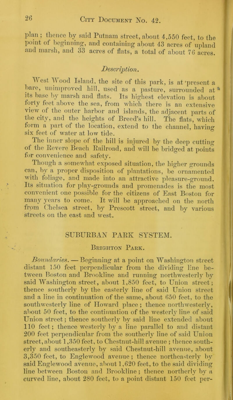 plan ; thence by said Putnam street, about 4,550 feet, to the P01'nt of beginning, and containing about 43 acres of upland and marsh, and 33 acres of flats, a total of about 76 acres. Description. T\ est M ood Island, the site of this park, is at'present a baie, unimproved hill, used as a pasture, surrounded at * its base by marsh and flats. Its highest elevation is about forty feet above the sea, from which there is an extensive view of the outer harbor and islands, the adjacent parts of the city, and the heights of Breed’s hill. The flats, which form a part of the location, extend to the channel, having six feet of water at low tide. I he inner slope of the hill is injured by the deep cutting ot the Revere Beach Railroad, and will be bridged at points for convenience and safety. Though a somewhat exposed situation, the higher grounds can, by a proper disposition of plantations, be ornamented with foliage, and made into an attractive pleasure-ground. Its situation for play-grounds and promenades is the most convenient one possible for the citizens of East Boston for many years to come. It will be approached on the north from Chelsea street, by Prescott street, and by various streets on the east and west. SUBURBAN PARK SYSTEM. Brighton Park. Boundaries. —Beginning at a point on Washington street distant 150 feet perpendicular from the dividing line be- tween Boston and Brookline and running northwesterly by said Washington street, about 1,850 feet, to Union street; thence southerly by the easterly line of said Union street and a line in continuation of the same, about 650 feet, to the southwesterly line of Howard place; thence northwesterly, about 50 feet, to the continuation of the westerlv line of said Union street; thence southerly by said line extended about 110 feet; thence westerly by a line parallel to and distant 200 feet perpendicular from the southerly line of said Union street, about 1,350 feet, to Chestnut-hill avenue ; thence south- erly and southeasterly by said Chestnut-hill avenue, about 3,350 feet, to Englewood avenue; thence northeasterly by said Englewood avenue, about 1,620 feet, to the said dividing line between Boston and Brookline; thence northerly by a curved line, about 280 feet, to a point distant 150 feet per- il