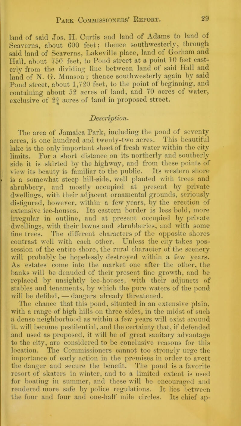 land of said Jos. H. Curtis and land of Adams to land of Seaverns, about 600 feet; thence southwesterly, through said land of Seaverns, Lakeville place, land of Gorham and Hall, about 750 feet, to Pond street at a point 10 feet east- erly from the dividing line between land of said Ilall and land of N. G. Munson ; thence southwesterly again by said Pond street, about 1,720 feet, to the point of beginning, and containing about 52 acres of land, and 70 acres of water, exclusive of 2| acres of land in proposed street. Description. The area of Jamaica Park, including the pond of seventy acres, is one hundred and twenty-two acres. This beautiful lake is the only important sheet of fresh water within the city limits. For a short distance on its northerly and southerly side it is skirted by the highway, and from these points of view its beauty is familiar to the public. Its western shore is a somewhat steep hill-side, well planted with trees and shrubbery, and mostly occupied at present by private dwellings, with their adjacent ornamental grounds, seriously disfigured, however, within a few years, by the erection of extensive ice-houses. Its eastern border is less bold, more irregular in outline, and at present occupied by private dwellings, with their lawns and shrubberies, and with some fine trees. The different characters of the opposite shores contrast well with each other. Unless the city takes pos- session of the entire shore, the rural character of the scenery will probably be hopelessly destroyed within a few years. As estates come into the market one after the other, the banks will be denuded of their present fine growth, and be replaced by unsightly ice-houses, with their adjuncts of stables and tenements, by which the pure waters of the pond will be defiled, — dangers already threatened. The chance that this pond, situated in an extensive plain, with a range of high hills on three sides, in the midst of such a dense neighborhood as within a few years will exist around it. will become pestilential, and the certainty that, if defended and used as proposed, it will be of great sanitary advantage to the city, are considered to be conclusive reasons for this location. The Commissioners cannot too strongly urge the importance of early action in the premises in order to avert the danger and secure the benefit. The pond is a favorite resort of skaters in winter, and to a limited extent is used for boating in summer, and these will be encouraged and rendered more safe by police regulations. It lies between the four and four and one-half mile circles. Its chief ap-