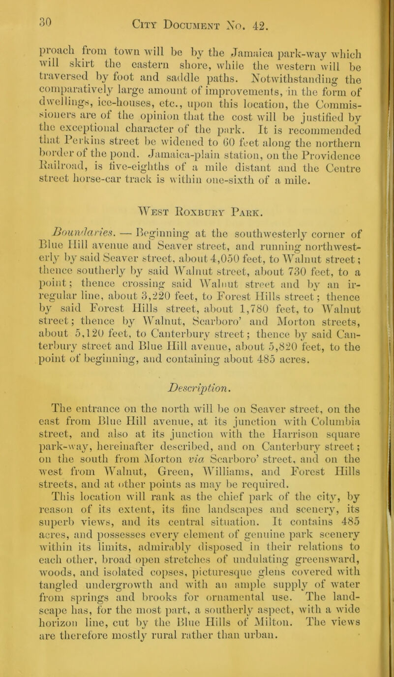 proacli from town will be by the Jamaica park-way which will skirt the eastern shore, while the western will be traversed by foot and saddle paths. Notwithstanding the comparatively large amount of improvements, in the form of dwellings, ice-houses, etc., upon this location, the Commis- sioners are of the opinion that the cost will be justified by the exceptional character of the park. It is recommended that Perkins street be widened to GO feet along the northern border ot the pond. Jamaica-plain station, on the Providence Pailroad, is five-eighths of a mile distant and the Centre street horse-car track is within one-sixth of a mile. West Roxbury Park. Boundaries. — Beginning at the southwesterly corner of Blue Ilill avenue and Seaver street, and running northwest- erly by said Seaver street, about 4,050 feet, to Walnut street; thence southerly by said Walnut street, about 730 feet, to a point; thence crossing said Walnut street and by an ir- regular line, about 3,220 feet, to Forest Hills street; thence by said Forest Hills street, about 1,780 feet, to Walnut street; thence by Walnut, Scarboro’ and Morton streets, about 5,120 feet, to Canterbury street; thence by said Can- terbury street and Blue Hill avenue, about 5,820 feet, to the point of beginning, and containing about 485 acres. Description. The entrance on the north will be on Seaver street, on the cast from Blue Hill avenue, at its junction with Columbia street, and also at its junction with the Harrison square park-way, hereinafter described, and on Canterbury street; on the south from Morton via Scarboro’ street, and on the west from Walnut, Green, Williams, and Forest Hills streets, and at other points as may be required. This location will rank as the chief park of the city, by reason of its extent, its fine landscapes and scenery, its superb views, and its central situation. It contains 485 acres, and possesses every element of genuine park scenery within its limits, admirably disposed in their relations to each other, broad open stretches of undulating greensward, woods, and isolated copses, picturesque glens covered with tangled undergrowth and with an ample supply of water from springs and brooks for ornamental use. The land- scape has, for the most part, a southerly aspect, with a wide horizon line, cut by the Blue Hills of Milton. The views are therefore mostly rural rather than urban.