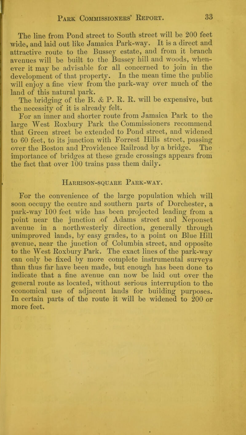 The line from Pond street to South street will be 200 feet wide, and laid out like Jamaica Park-way. It is a direct and attractive route to the Bussey estate, and from it branch avenues will be built to the Bussey hill and woods, when- ever it may be advisable for all concerned to join in the development of that property. In the mean time the public will enjoy a fine view from the park-way over much of the land of this natural park. The bridging of the B. & P. R. R. will be expensive, but the necessity of it is already felt. For an inner and shorter route from Jamaica Park to the large West Roxbury Park the Commissioners recommend that Green street be extended to Pond street, and widened to 60 feet, to its junction with Forrest Hills street, passing over the Boston and Providence Railroad by a bridge. The importance of bridges at these grade crossings appears from the fact that over 100 trains pass them daily. Harrison-square Park-way. For the convenience of the large population which will soon occupy the centre and southern parts of Dorchester, a park-way 100 feet wide has been projected leading from a point near the junction of Adams street and Neponsct avenue in a northwesterly direction, generally through unimproved lands, by easy grades, to a point on Bine Hill avenue, near the junction of Columbia street, and opposite to the West Roxbury Park. The exact lines of the park-way can only be fixed by more complete instrumental surveys than thus far have been made, but enough has been done to indicate that a fine avenue can now be laid out over the general route as located, without serious interruption to the economical use of adjacent lauds for building purposes. In certain parts of the route it will be widened to 200 or more feet.