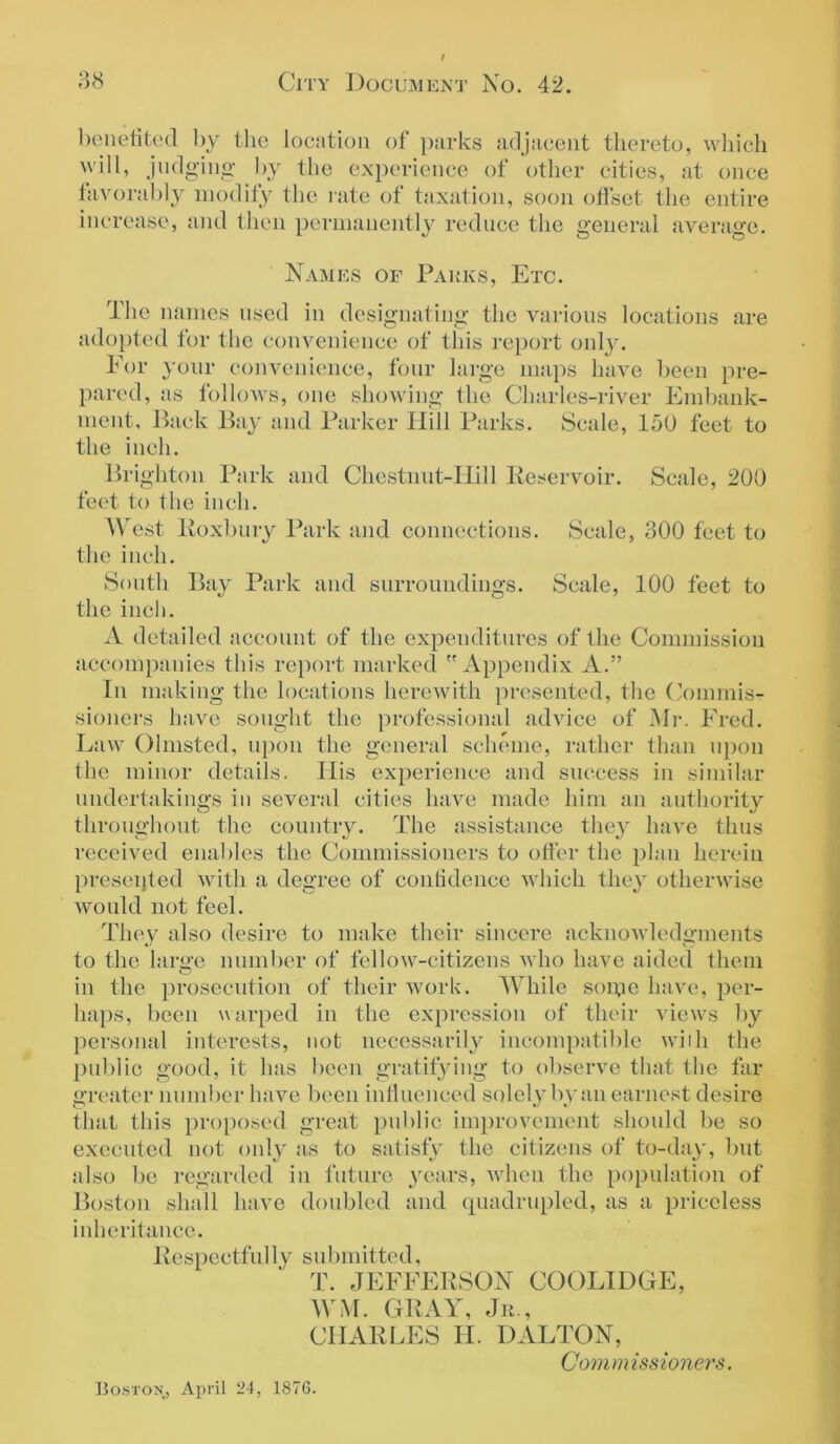 o o benefited by the location of parks adjacent thereto, which will, judging by the experience of other cities, at once favorably modify the rate of taxation, soon offset the entire increase, and then permanently reduce the general average. Names or Parks, Etc. The names used in designating the various locations are adopted for the convenience of this report only. For your convenience, four large maps have been pre- pared, as follows, one showing the Charles-river Embank- ment, Back Bay and Parker Hill Parks. Scale, 150 feet to the inch. Brighton Park and Chestnut-Hill Reservoir. Scale, 200 feet to the inch. West Roxbury Park and connections. Scale, 300 feet to the inch. South Bay Park and surroundings. Scale, 100 feet to the inch. A detailed account of the expenditures of the Commission accompanies this report marked Appendix A.” In making the locations herewith presented, the Commis- sioners have sought the professional advice of Mr. Fred. Law Olmsted, upon the general scheme, rather than upon the minor details. His experience and success in similar undertakings in several cities have made him an authority throughout the country. The assistance they have thus received enables the Commissioners to offer the plan herein presented with a degree of contidencc which they otherwise would not feel. They also desire to make their sincere acknowledgments to the large number of fellow-citizens who have aided them in the prosecution of their work. While some have, per- haps, been warped in the expression of their views by personal interests, not necessarily incompatible with the public good, it has been gratifying to observe that the far greater number have been influenced solely by an earnest desire that this proposed great public improvement should be so executed not only as to satisfy the citizens of to-day, but also be regarded in future years, when the population of Boston shall have doubled and quadrupled, as a priceless inheritance. Respectful ly submitted, T. JEFFERSON COOLIDGE, WM. GRAY, Jr., CHARLES H. DALTON, Commissioners. Boston, April 24, 1876.