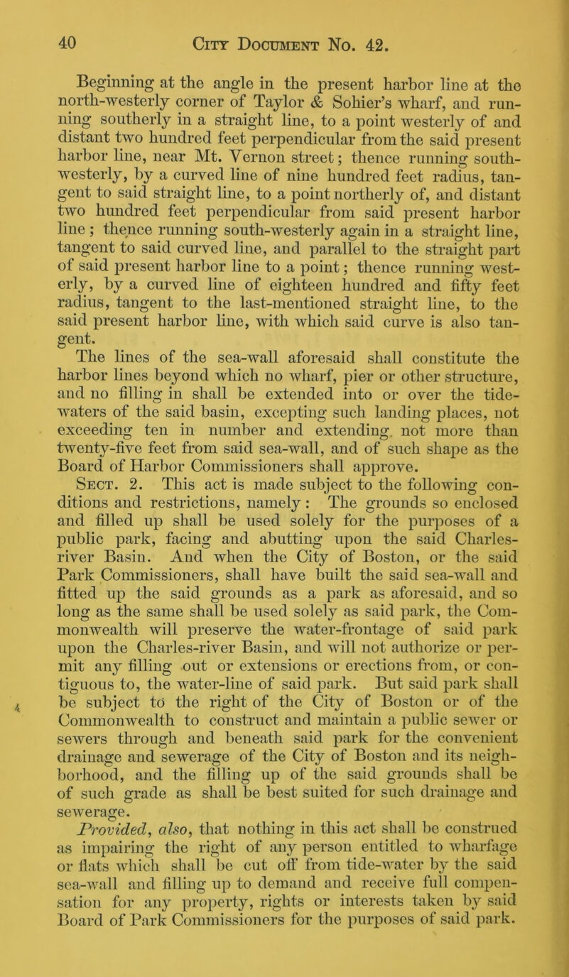 Beginning at the angle in the present harbor line at the north-westerly corner of Taylor & Sohier’s wharf, and run- ning southerly in a straight line, to a point westerly of and distant two hundred feet perpendicular from the said present harbor line, near Mt. Vernon street; thence running south- westerly, by a curved line of nine hundred feet radius, tan- gent to said straight line, to a point northerly of, and distant two hundred feet perpendicular from said present harbor line ; thence running south-westerly again in a straight line, tangent to said curved line, and parallel to the straight part of said present harbor line to a point; thence running west- erly, by a curved line of eighteen hundred and fifty feet radius, tangent to the last-mentioned straight line, to the said present harbor fine, with which said curve is also tan- gent. The lines of the sea-wall aforesaid shall constitute the harbor lines beyond which no wharf, pier or other structure, and no filling in shall be extended into or over the tide- waters of the said basin, excepting such landing places, not exceeding ten in number and extending, not more than twenty-five feet from said sea-wall, and of such shape as the Board of Harbor Commissioners shall approve. Sect. 2. This act is made subject to the following con- ditions and restrictions, namely : The grounds so enclosed and filled up shall be used solely for the purposes of a public park, facing and abutting upon the said Charles- river Basin. And when the City of Boston, or the said Park Commissioners, shall have built the said sea-wall and fitted up the said grounds as a park as aforesaid, and so long as the same shall be used solely as said park, the Com- monwealth will preserve the water-frontage of said park upon the Charles-river Basin, and will not authorize or per- mit any filling out or extensions or erections from, or con- tiguous to, the water-line of said park. But said park shall be subject to the right of the City of Boston or of the Commonwealth to construct and maintain a public sewer or sewers through and beneath said park for the convenient drainage and sewerage of the City of Boston and its neigh- borhood, and the filling up of the said grounds shall be of such grade as shall be best suited for such drainage and sewerage. Provided, also, that nothing in this act shall be construed as impairing the right of any person entitled to wharfage or flats which shall be cut off from tide-water by the said sea-wall and filling up to demand and receive full compen- sation for any property, rights or interests taken by said Board of Park Commissioners for the purposes of said park.