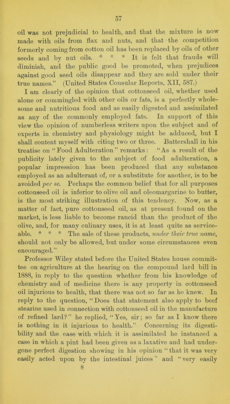 oil was not prejudicial to health, and that the mixture is now made with oils from flax and nuts, and that the competition formerly coming from cotton oil has been replaced by oils of other seeds and by nut oils. * ■ * It is felt that frauds will diminish, and the public good be promoted, when prejudices against good seed oils disappear and they are sold under their true names.” (United States Consular Reports, XII, 587.) I am clearly of the opinion that cottonseed oil, whether used alone or commingled with other oils or fats, is a perfectly whole- some and nutritious food and as easily digested and assimilated as any of the commonly employed fats. In support of this view the opinion of numberless writers upon the subject and of experts in chemistry and physiology might be adduced, but I shall content myself with citing two or three. Battershall in his treatise on “Food Adulteration” remarks: “As a result of the publicity lately given to the subject of food adulteration, a popular impression has been produced that any substance employed as an adulterant of, or a substitute for another, is to be avoided per se. Perhaps the common belief that for all purposes cottonseed oil is inferior to olive oil and oleomargarine to butter, is the most striking illustration of this tendency. Now, as a matter of fact, pure cottonseed oil, as at present found on the market, is less liable to become rancid than the product of the olive, and, for many culinary uses, it is at least quite as service- able. * * * The sale of these products, under tlieir true name, should not only be allowed, but under some circumstances even encouraged.” Professor Wiley stated before the United States house commit- tee on agriculture at the hearing on the compound lard bill in 1888, in reply to the question whether from his knowledge of chemistry and of medicine there is any property in cottonseed oil injurious to health, that there was not so far as he knew. In reply to the question, “ Does that statement also apply to beef stearine used in connection with cottonseed oil in the manufacture of refined lard?” he replied, “Yes, sir; so far as I know there is nothing in it injurious to health.” Concerning its digesti- bility and the ease with which it is assimilated he instanced a case in which a pint had been given as a laxative and had under- gone perfect digestion showing in his opinion “ that it was very easily acted upon by the intestinal juices” and “very easily 8