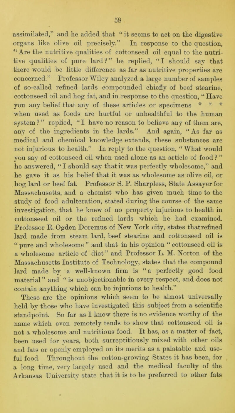 assimilated,” and he added that “ it seems to act on the digestive organs like olive oil precisely.” In response to the question, “Are the nutritive qualities of cottonseed oil equal to the nutri- tive qualities of pure lard?” he replied, “I should say that there would be little difference as far as nutritive properties are concerned.” Professor Wiley analyzed a large number of samples of so-called refined lards compounded chiefly of beef stearine, cottonseed oil and hog fat, and in response to the question, “ Have you any belief that any of these articles or specimens * * * when used as foods are hurtful or unhealthful to the human system?” replied, “I have no reason to believe any of them are, any of the ingredients in the lards.” And again, “ As far as medical and chemical knowledge extends, these substances are not injurious to health.” In reply to the question, “What would you say of cottonseed oil when used alone as an article of food ? ” he answered, “I should sa}r that it was perfectly wholesome,” and he gave it as his belief that it was as wholesome as olive oil, or hog lard or beef fat. Professor S. P. Sharpless, State Assayer for Massachusetts, and a chemist who has given much time to the study of food adulteration, stated during the course of the same investigation, that he knew of no property injurious to health in cottonseed oil or the refined lards which he had examined. Professor R. Ogden Doremus of New York city, states that refined lard made from steam lard, beef stearine and cottonseed oil is “ pure and wholesome ” and that in his opinion “ cottonseed oil is a wholesome article of diet” and Professor L. M. Norton of the Massachusetts Institute of Technology, states that the compound lard made by a well-known firm is “a perfectly good food material ” and “ is unobjectionable in every respect, and does not contain anything which can be injurious to health.” These are the opinions which seem to be almost universally held by those who have investigated this subject from a scientific standpoint. So far as I know there is no evidence worthy of the name which even remotely tends to show that cottonseed oil is not a wholesome and nutritious food. It has, as a matter of fact, been used for years, both surreptitiously mixed with other oils and fats or openly employed on its merits as a palatable and use- ful food. Throughout the cotton-growing States it has been, for a long time, very largely used and the medical faculty of the Arkansas University state that it is to be preferred to other fats