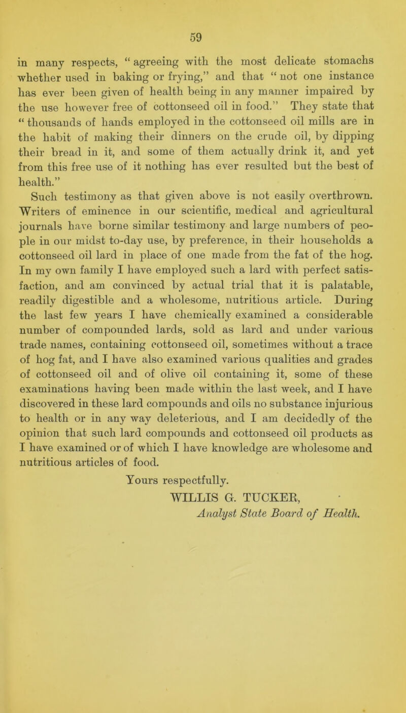 in many respects, “ agreeing with the most delicate stomachs whether used in baking or frying,” and that “ not one instance has ever been given of health being in any manner impaired by the use however free of cottonseed oil in food.” They state that “ thousands of hands employed in the cottonseed oil mills are in the habit of making their dinners on the crude oil, by dipping their bread in it, and some of them actually drink it, and yet from this free use of it nothing has ever resulted but the best of health.” Such testimony as that given above is not easily overthrown. Writers of eminence in our scientific, medical and agricultural journals have borne similar testimony and large numbers of peo- ple in our midst to-day use, by preference, in their households a cottonseed oil lard in place of one made from the fat of the hog. In my own family I have employed such a lard with perfect satis- faction, and am convinced by actual trial that it is palatable, readily digestible and a wholesome, nutritious article. During the last few years I have chemically examined a considerable number of compounded lards, sold as lard and under various trade names, containing cottonseed oil, sometimes without a trace of hog fat, and I have also examined various qualities and grades of cottonseed oil and of olive oil containing it, some of these examinations having been made within the last week, and I have discovered in these lard compounds and oils no substance injurious to health or in any way deleterious, and I am decidedly of the opinion that such lard compounds and cottonseed oil products as I have examined or of which I have knowledge are wholesome and nutritious articles of food. Yours respectfully. WILLIS G. TUCKEK, Analyst State Board of Health.