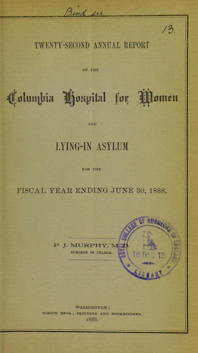 /a. TWENTY-SECOND ANNUAL REPORT OF THE AND .omen LYING-IN ASYLUM FOR THE FISCAL TEAR ENDING JUNE 30, 1888. WASHINGTON : GIBSON BROS., PRINTERS AND BOOKBINDERS. 1888.