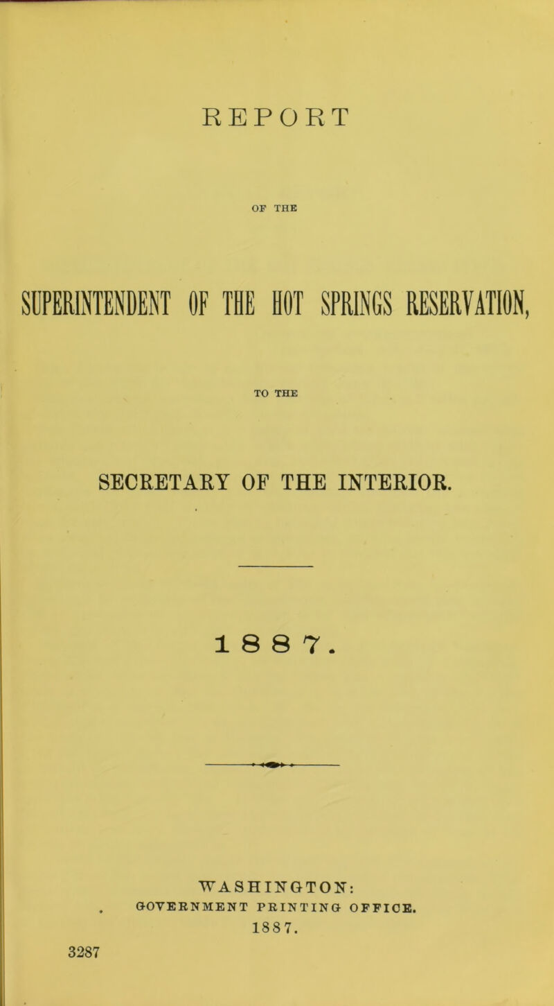 REPORT OF THE SUPERINTENDENT OF THE HOT SPRINGS RESERVATION, TO THE SECRETARY OF THE INTERIOR. 18 8 7. WASHINGTON: . GOVERNMENT PRINTING OFFICE. 1887. 3287