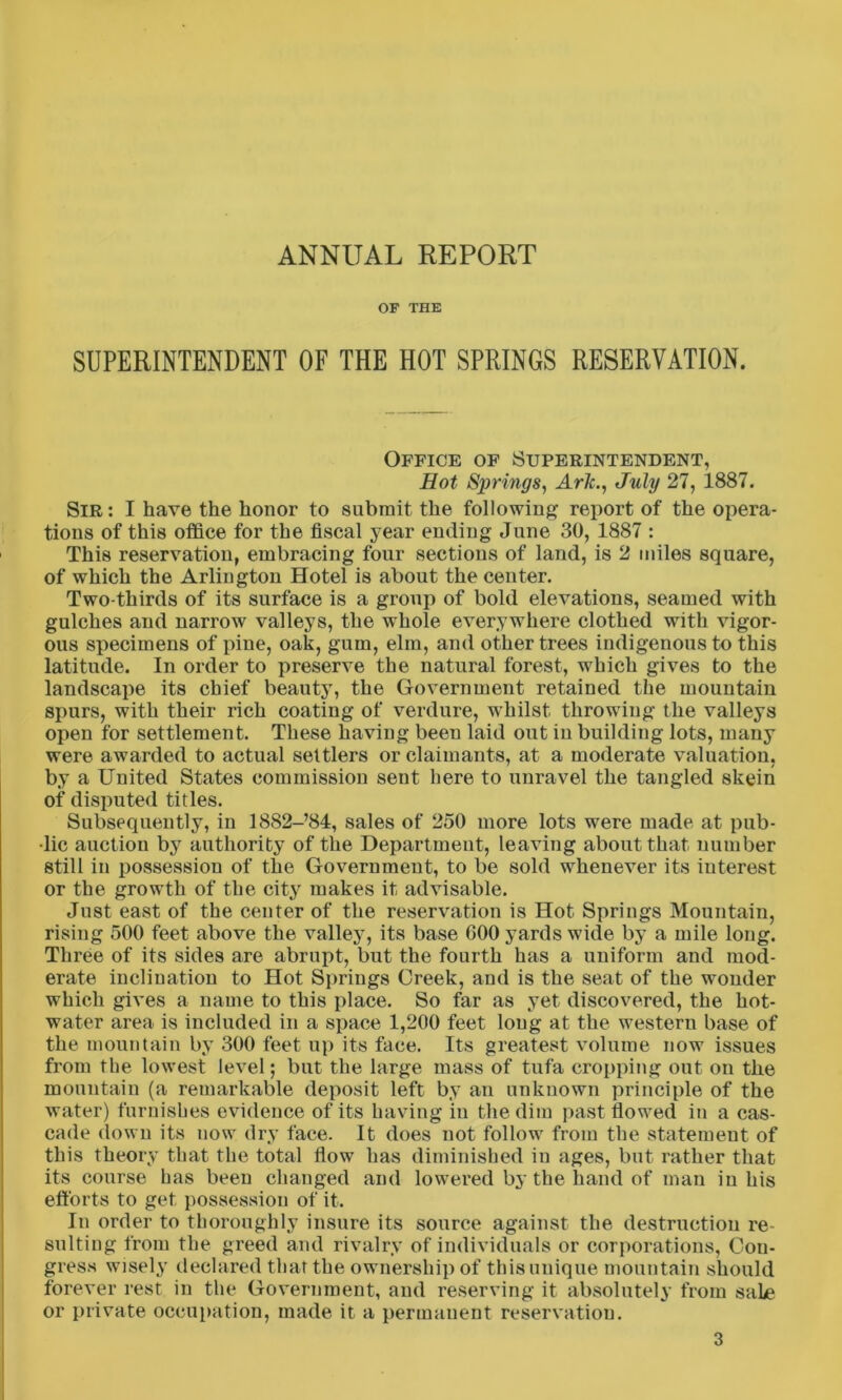 ANNUAL REPORT OF THE SUPERINTENDENT OF THE HOT SPRINGS RESERVATION. Office of Superintendent, Hot Springs, Aric., July 27, 1887. Sir : I have the honor to submit the following report of the opera- tions of this office for the fiscal year ending June 30, 1887 : This reservation, embracing four sections of land, is 2 miles square, of which the Arlington Hotel is about the center. Two-thirds of its surface is a group of bold elevations, seamed with gulches and narrow valleys, the whole everywhere clothed with vigor- ous specimens of pine, oak, gum, elm, and other trees indigenous to this latitude. In order to preserve the natural forest, which gives to the landscape its chief beauty, the Government retained the mountain spurs, with their rich coating of verdure, whilst throwing the valleys open for settlement. These having been laid out iu building lots, many were awarded to actual settlers or claimants, at a moderate valuation, by a United States commission sent here to unravel the tangled skein of disputed titles. Subsequently, in 1882-’84, sales of 250 more lots were made at pub- lic auction by authority of the Department, leaving about that number still in possession of the Government, to be sold whenever its interest or the growth of the city makes it advisable. Just east of the center of the reservation is Hot Springs Mountain, rising 500 feet above the valley, its base GOO yards wide by a mile long. Three of its sides are abrupt, but the fourth has a uniform and mod- erate inclination to Hot Springs Creek, and is the seat of the wonder which gives a name to this place. So far as yet discovered, the hot- water area is included in a space 1,200 feet long at the western base of the mountain by 300 feet up its face. Its greatest volume now issues from the lowest level; but the large mass of tufa cropping out on the mountain (a remarkable deposit left by an unknown principle of the water) furnishes evidence of its having iu the dim past flowed in a cas- cade down its now dry face. It does not follow from the statement of this theory that the total flow has diminished iu ages, but rather that its course has been changed and lowered by the hand of man in his efforts to get possession of it. In order to thoroughly insure its source against the destruction re suiting from the greed and rivalry of individuals or corporations, Con- gress wisely declared that the ownership of thisunique mountain should forever rest in the Government, and reserving it absolutely from sale or private occupation, made it a permanent reservation.