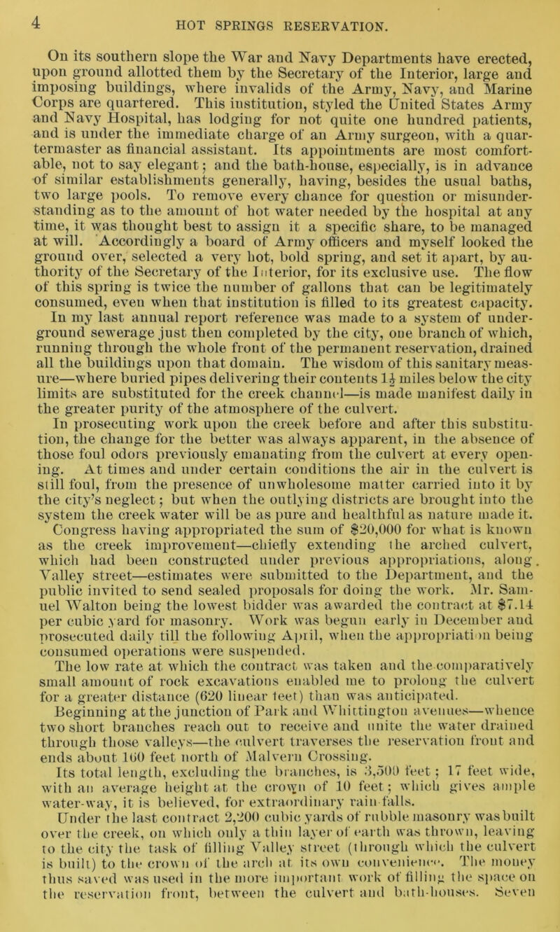 On its southern slope the War and Navy Departments have erected, upon ground allotted them by the Secretary of the Interior, large and imposing buildings, where invalids of the Army, Navy, and Marine Corps are quartered. This institution, styled the United States Army and Navy Hospital, has lodging for not quite one hundred patients, and is under the immediate charge of an Army surgeon, with a quar- termaster as financial assistant. Its appointments are most comfort- able, not to say elegant; and the bath-house, especially, is in advance of similar establishments generally, having, besides the usual baths, two large pools. To remove every chance for question or misunder- standing as to the amount of hot water needed by the hospital at any time, it was thought best to assign it a specific share, to be managed at will. Accordingly a board of Army officers and myself looked the ground over, selected a very hot, bold spring, and set it apart, by au- thority of the Secretary of the Interior, for its exclusive use. The flow of this spring is twice the number of gallons that can be legitimately consumed, even when that institution is filled to its greatest capacity. In my last annual report reference was made to a system of under- ground sewerage just then completed by the city, one branch of which, running through the whole front of the permanent reservation, drained all the buildings upon that domain. The wisdom of this sanitary meas- ure—where buried pipes delivering their contents 14 miles below the city limits are substituted for the creek channel—is made manifest daily in the greater purity of the atmosphere of the culvert. In prosecuting work upon the creek before and after this substitu- tion, the change for the better was always apparent, in the absence of those foul odors previously emanating from the culvert at every open- ing. At times and under certain conditions the air in the culvert is still foul, from the presence of unwholesome matter carried into it by the city’s neglect; but when the outlying districts are brought into the system the creek water will be as pure and healthful as nature made it. Congress having appropriated the sum of $20,000 for what is known as the creek improvement—chiefly extending the arched culvert, which had been constructed under previous appropriations, along Valley street—estimates were submitted to the Department, and the public invited to send sealed proposals for doing the work. Mr. Sam- uel Walton being the lowest bidder was awarded the contract at $7.14 per cubic yard for masonry. Work was begun early in December and prosecuted daily till the following April, when the appropriation being- consumed operations were suspended. The low rate at which the contract was taken and the comparatively small amount of rock excavations enabled me to prolong the culvert for a greater distance (620 linear feet) than was anticipated. Beginning at the junction of Park and Whittington avenues—whence two short branches reach out to receive and unite the water drained through those valleys—the culvert traverses the reservation front and ends about 160 feet north of Malvern Crossing. Its total length, excluding the branches, is 6,500 feet ; 17 feet wide, with an average height at the crown of 10 feet; which gives ample water-way, it is believed, for extraordinary rain falls. Under the last contract 2,200 cubic yards of rubble masonry was built over the creek, on which only a thin layer of earth was thrown, leaving to the city the task of filling Valley street (through which the culvert is built) to the crown of the arch at its own convenience. The money thus saved was used in the more important work of filling the space on the reservation front, between the culvert and bath-houses. Seven