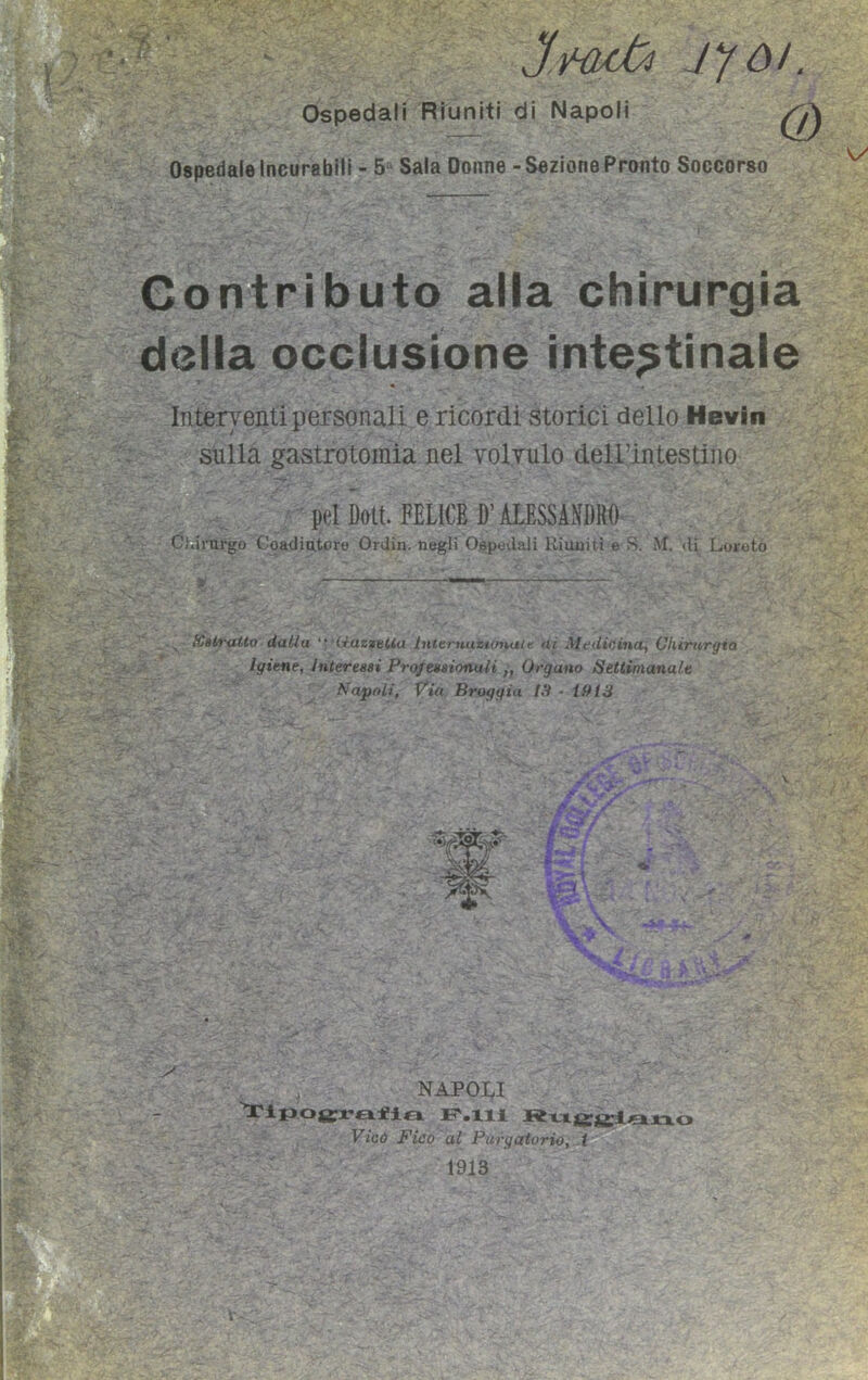 -t. iyò/. Ospedali Riuniti di Napoli Ospedale Incurabili - 5 Sala Donne - Sezione Pronto Soccorso Contributo alla chirurgia della occlusione intestinale Interventi personali e ricordi storici dello Hevin sulla gastrotomia nel volvulo dell’intestino pel Dott. FELICE ])’ ALESSANDRO Chirurgo Coadiutore Ordin. negli Ospedali Riuniti e S. M. «li Loroto Xatratto dalla “ Mazzetta Internuzwnale ai Medicina, Chirurgici Igiene, interessi Professionali ,} Organo Settimanale Napoli, Via Broggia tS • Ì9t3 ■if? NAPOLI tipografia P.lli Ruggiano Vico Fico al Purgatorio, t • \ 1913