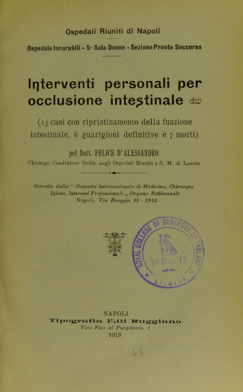 Ospedali Riuniti di Napoli Ospedale Incurabili - 5a Sala Donne - Sezione Pronto Soccorso Interventi personali per occlusione intestinale <4® (13 casi con ripristinamento della funzione intestinale, 6 guarigioni definitive e 7 morti) pel Dott. FELICE D’ALESSANDRO Chirurgo Coadiutore Ordin. negli Ospedali Riuniti e S. M. di Loreto (estratto dalla “ Gazzetta Internazionale di Medicina, Chirurgia Igiene, Interessi Professionali ,, Organo Settimanale Napoli, Via Broggia 13 - 1913 NAPOLI Tipografia F.lli Rujjgilano Vico Fico al Purgatorio, 1 1913