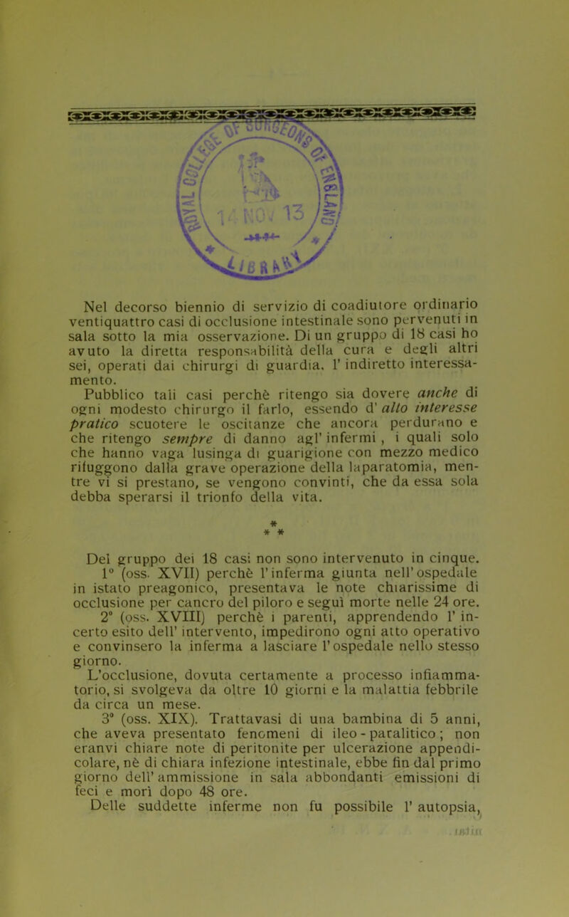 Nel decorso biennio di servizio di coadiutore ordinario ventiquattro casi di occlusione intestinale sono pervenuti in sala sotto la mia osservazione. Di un gruppo di 18 casi ho avuto la diretta responsabilità della cura e degli altri sei, operati dai chirurgi di guardia, 1' indiretto interessa- mento. Pubblico tali casi perchè ritengo sia dovere anche di ogni modesto chirurgo il farlo, essendo d’ alto interesse pratico scuotere le oscitanze che ancora perdurano e che ritengo sempre di danno agl' infermi , i quali solo che hanno vaga lusinga di guarigione con mezzo medico rifuggono dalla grave operazione della laparatomia, men- tre vi si prestano, se vengono convinti, che da essa sola debba sperarsi il trionfo della vita. * * * Del gruppo dei 18 casi non sono intervenuto in cinque. 1° (oss. XVII) perchè l’inferma giunta nell’ospedale in istato preagonico, presentava le note chiarissime di occlusione per cancro del piloro e seguì morte nelle 24 ore. 2° (oss. XVIII) perchè i parenti, apprendendo 1’ in- certo esito dell’ intervento, impedirono ogni atto operativo e convinsero la inferma a lasciare l’ospedale nello stesso giorno. L’occlusione, dovuta certamente a processo infiamma- torio, si svolgeva da oltre IO giorni e la malattia febbrile da circa un mese. 3° (oss. XIX). Trattavasi di una bambina di 5 anni, che aveva presentato fenomeni di ileo - paralitico ; non eranvi chiare note di peritonite per ulcerazione appendi- colare, nè di chiara infezione intestinale, ebbe fin dal primo giorno dell’ ammissione in sala abbondanti emissioni di feci e morì dopo 48 ore. Delle suddette inferme non fu possibile 1’ autopsia, . Ifitìll