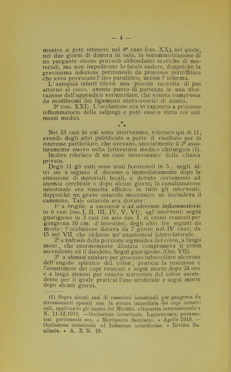 — 4 — mentre si potè ottenere nel 4* caso (oss. XX), nel quale, nei due giorni di dimora in sala, la somministrazione di un purgante oleoso provocò abbondanti scariche di ma- teriali, ma non impedirono lo fatale andare, dappoiché la gravissima infezione peritoneale da processo peritiflitico che avea provocato l’ileo paralitico, uccise 1* inferma. L’autopsia infatti rilevò una piccola raccolta di pus attorno al cieco, avente punto di partenza in una ulce- razione dell’appendice vermicolare, che veniva compressa da miofibromi dei ligamenti utero-ovarici di destra. 5° (oss. XXI). L’occlusione era in rapporto a processo infiammatorio delle salpingi e potè essere vinta coi soli mezzi medici. * * * Nei 13 casi in cui sono intervenuto, riferisco qui di 11, avendo degli altri pubblicato a parte il risultato per lo interesse particolare, che avevano, specialmente il 2° asso- lutamente nuovo nella letteratura medico chirurgica (1). Inoltre riferisco di un caso interessante della clinica privata. Degli 11 gli esiti sono stati favorevoli in 5, negli al- tri sei è seguito il decesso o immediatamente dopo la emissione di materiali fecali, e dovuto certamente ad anemia cerebrale o dopo alcuni giorni; la canalizzazione intestinale era riuscita efficace in tutti gli interventi, dappoiché un grave ostacolo meccanico ne occludeva il cammino. Tale ostacolo era dovuto: 1° a briglie, a saccoccie o ad aderenze infiammatorie in 6 casi (oss. I, II, III, IV, V, VI); agl’interventi seguì guarigione in 3 casi (in uno oss. I. si erano resecati per gangrena 10 cm. d’intestino), degli altri tre seguiti da morte: l’occlusione datava da 7 giorni nel IV caso; da 15 nel VII, che richiese un’ anastomosi latero-laterale. 2° a volvnlo della porzione sigmoidea del colon, a lungo meso, che enormemente dilatata comprimeva il colon ascendente ed il duodeno. Seguì guarigione. (Oss. VII). 3° a stenosi anulare per processo tubercolare ulceroso dell’ angolo splenico del colon ; praticai la resezione e l’anastomosi dei capi resecati e seguì morte dopo 24 ore e a larga stenosi per cancro scirrotico del colon ascen- dente per il quale praticai l’ano artificiale e seguì morte dopo alcuni giorni. (1) Sopra alcuni casi di resezioni intestinali per gangrena da strozzamenti operati con la sutura immediata dei capi intesti- nali, applicando gli uncini del Michel «Gazzetta internazionale » N. 11-12,1912. —Occlusione intestinale. Laparatomia; pneurna- tosi peritoneale ecc. « Movimento Sanitario. » Aprile 1913. — Occlusione intestinale ed Infezione coleriforme. « Rivista Sa-