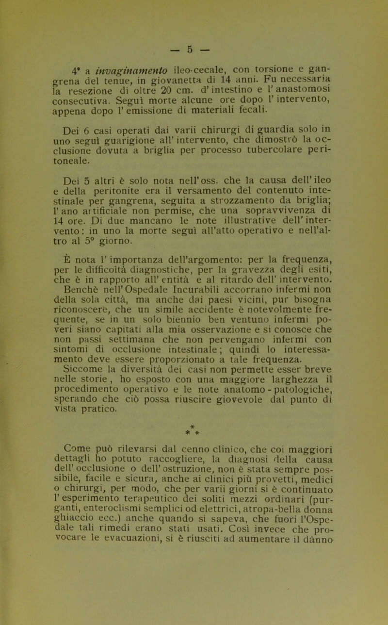 4* a invaginamento ileo-cecale, con torsione e gan- grena del tenue, in giovanetta di 14 anni. Fu necessaria la resezione di oltre 20 era. d’intestino e 1' anastomosi consecutiva. Seguì morte alcune ore dopo 1’ intervento, appena dopo 1’ emissione di materiali fecali. Dei 6 casi operati dai varii chirurgi di guardia solo in uno seguì guarigione all’ intervento, che dimostrò la oc- clusione dovuta a briglia per processo tubercolare peri- toneale. Dei 5 altri è solo nota nell’oss. che la causa dell’ileo e della peritonite era il versamento del contenuto inte- stinale per gangrena, seguita a strozzamento da briglia; l’ano artificiale non permise, che una sopravvivenza di 14 ore. Di due mancano le note illustrative dell’inter- vento : in uno la morte seguì all’atto operativo e nell’al- tro al 5° giorno. È nota 1’ importanza dell’argomento: per la frequenza, per le difficoltà diagnostiche, per la gravezza degli esiti, che è in rapporto all’ entità e al ritardo dell’ intervento. Benché nell’Ospedale Incurabili accorrano infermi non della sola città, ma anche dai paesi vicini, pur bisogna riconoscere, che un simile accidente è notevolmente fre- quente, se in un solo biennio ben ventuno infermi po- veri siano capitati alla mia osservazione e si conosce che non passi settimana che non pervengano infermi con sintomi di occlusione intestinale ; quindi lo interessa- mento deve essere proporzionato a tale frequenza. Siccome la diversità dei casi non permette esser breve nelle storie , ho esposto con una maggiore larghezza il procedimento operativo e le note anatomo - patologiche, sperando che ciò possa riuscire giovevole dal punto di vista pratico. * * * Come può rilevarsi dal cenno clinico, che coi maggiori dettagli ho potuto raccogliere, la diagnosi della causa dell’ occlusione o dell’ostruzione, non è stata sempre pos- sibile, facile e sicura, anche ai clinici più provetti, medici o chirurgi, per modo, che per varii giorni si è continuato 1’ esperimento terapeutico dei soliti mezzi ordinari {pur- ganti, enteroclismi semplici od elettrici, atropa-bella donna ghiaccio ecc.) anche quando si sapeva, che fuori l’Ospe- dale tali rimedi erano stati usati. Così invece che pro- vocare le evacuazioni, si è riusciti ad aumentare il dànno