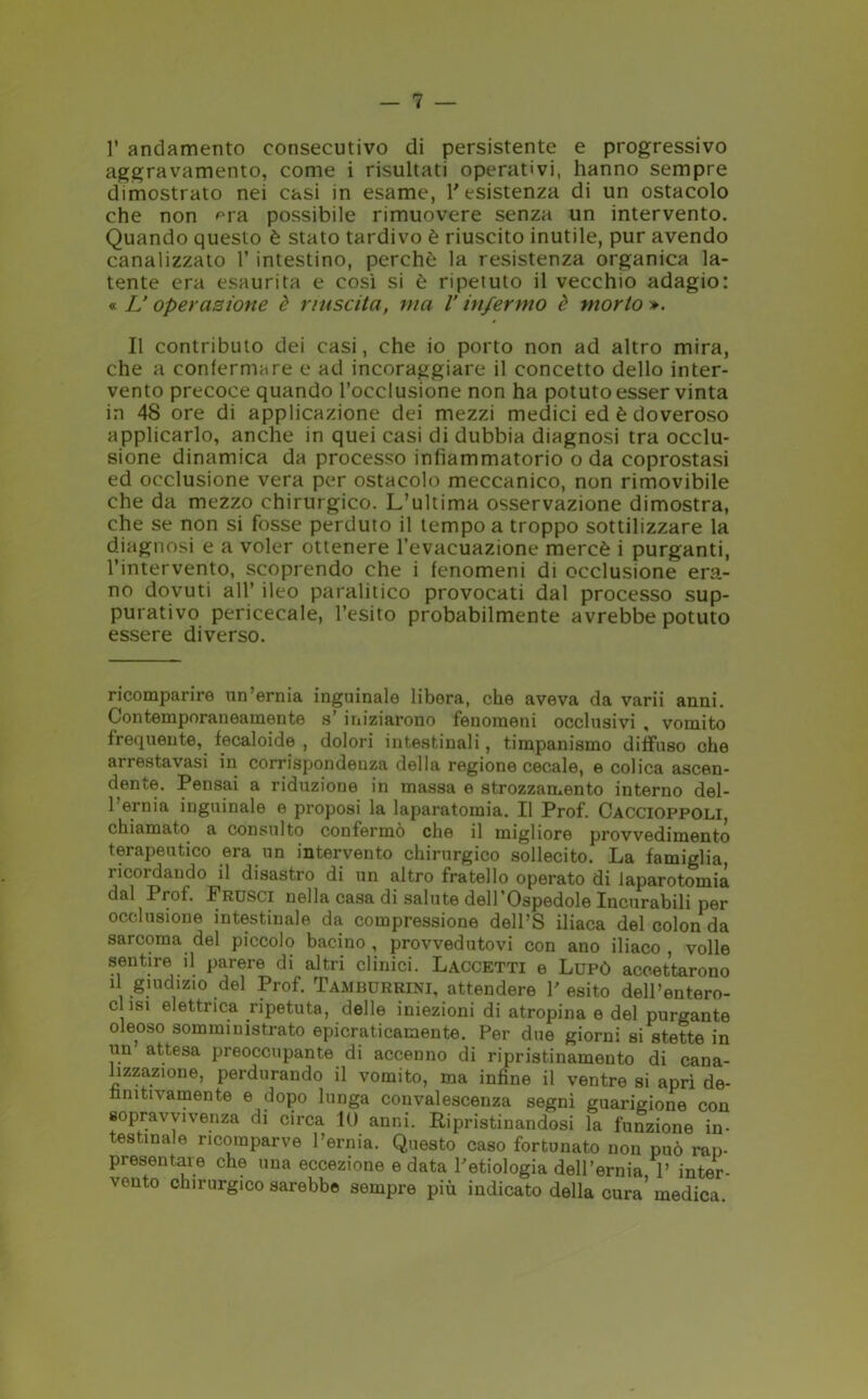 1’ andamento consecutivo di persistente e progressivo aggravamento, come i risultati operativi, hanno sempre dimostrato nei casi in esame, l'esistenza di un ostacolo che non era possibile rimuovere senza un intervento. Quando questo è stato tardivo è riuscito inutile, pur avendo canalizzato 1’ intestino, perchè la resistenza organica la- tente era esaurita e così si è ripetuto il vecchio adagio: « Lioperazione è riuscita, ma l'infermo è morto ». Il contributo dei casi, che io porto non ad altro mira, che a confermare e ad incoraggiare il concetto dello inter- vento precoce quando l’occlusione non ha potuto esser vinta in 48 ore di applicazione dei mezzi medici ed è doveroso applicarlo, anche in quei casi di dubbia diagnosi tra occlu- sione dinamica da processo infiammatorio o da coprostasi ed occlusione vera per ostacolo meccanico, non rimovibile che da mezzo chirurgico. L’ultima osservazione dimostra, che se non si fosse perduto il tempo a troppo sottilizzare la diagnosi e a voler ottenere l’evacuazione mercè i purganti, l’intervento, scoprendo che i fenomeni di occlusione era- no dovuti all’ ileo paralitico provocati dal processo sup- purativo pericecale, l’esito probabilmente avrebbe potuto essere diverso. ricomparire un’ernia inguinale libera, che aveva da varii anni. Contemporaneamente s’ iniziarono fenomeni occlusivi , vomito frequente, fecaloide , dolori intestinali, timpanismo diffuso che arrestavasi in corrispondeuza della regione cecale, e colica ascen- dente. Pensai a riduzione in massa e strozzamento interno del- Pernia inguinale e proposi la laparatomia. Il Prof. Caccioppoli, chiamato a consulto confermò che il migliore provvedimento terapeutico era un intervento chirurgico sollecito. La famiglia ricordando il disastro di un altro fratello operato di laparotomia dal Prof. Frusci nella casa di salute dell Ospedole Incurabili per occlusione intestinale da compressione dell’S iliaca del colon da sarcoma del piccolo bacino , provvedutovi con ano iliaco , volle sentire il parere di altri clinici. Laccetti e Lupò accettarono il giudizio del Prof. Tamburrini, attendere l'esito dell’entero- c isi elettrica ripetuta, delle iniezioni di atropina e del purgante oleoso somministrato epicraticamente. Per due giorni si stette in un attesa preoccupante di accenno di ripristinamento di cana- lizzazione, perdurando il vomito, ma infine il ventre si aprì de- finitivamente e dopo lunga convalescenza segni guarigione con sopravvivenza di circa 10 anni. Ripristinandosi la funzione in- testinale ricomparve l’ernia. Questo caso fortunato non può rap- presentare che una eccezione e data l'etiologia dell’ernia 1’ inter- vento chirurgico sarebbe sempre più indicato della cura’ medica.