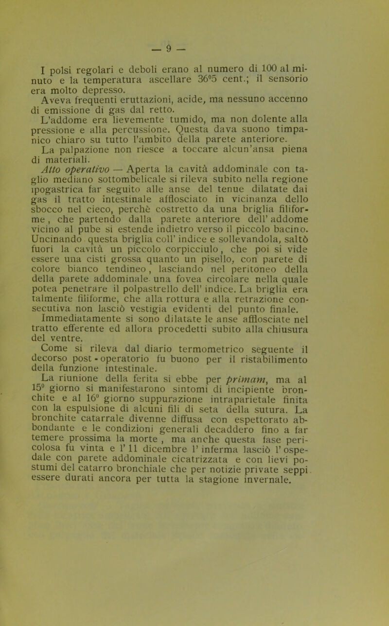 I polsi regolari e deboli erano al numero di 100 al mi- nuto e la temperatura ascellare 36°5 cent.; il sensorio era molto depresso. Aveva frequenti eruttazioni, acide, ma nessuno accenno di emissione di gas dal retto. L’addome eralievemente tumido, ma non dolente alla pressione e alla percussione. Questa dava suono timpa- nico chiaro su tutto l’ambito della parete anteriore. La palpazione non riesce a toccare alcun’ansa piena di materiali. Atto operativo — Aperta la cavità addominale con ta- glio mediano sottombelicale si rileva subito nella regione ipogastrica far seguito alle anse del tenue dilatate dai gas il tratto intestinale afflosciato in vicinanza dello sbocco nel cieco, perchè costretto da una briglia filifor- me , che partendo dalla parete anteriore dell’ addome vicino al pube si estende indietro verso il piccolo bacino. Uncinando questa briglia coll’ indice e sollevandola, saltò fuori la cavità un piccolo corpicciulo, che poi si vide essere una cisti grossa quanto un pisello, con parete di colore bianco tendineo, lasciando nel peritoneo della della parete addominale una fovea circolare nella quale potea penetrare il polpastrello dell’ indice. La briglia era talmente filiforme, che alla rottura e alla retrazione con- secutiva non lasciò vestigia evidenti del punto finale. Immediatamente si sono dilatate le anse afflosciate nel tratto efferente ed allora procedetti subito alla chiusura del ventre. Come si rileva dal diario termometrico seguente il decorso post - operatorio fu buono per il ristabilimento della funzione intestinale. La riunione della ferita si ebbe per primamy ma al 15° giorno si manifestarono sintomi di incipiente bron- chite e al 16u giorno suppurazione intraparietale finita con la espulsione di alcuni fili di seta della sutura. La bronchite catarrale divenne diffusa con espettorato ab- bondante e le condizioni generali decaddero fino a far temere prossima la morte , ma anche questa fase peri- colosa fu vinta e 1’11 dicembre l’inferma lasciò l’ospe- dale con parete addominale cicatrizzata e con lievi po- stumi del catarro bronchiale che per notizie private seppi essere durati ancora per tutta la stagione invernale.