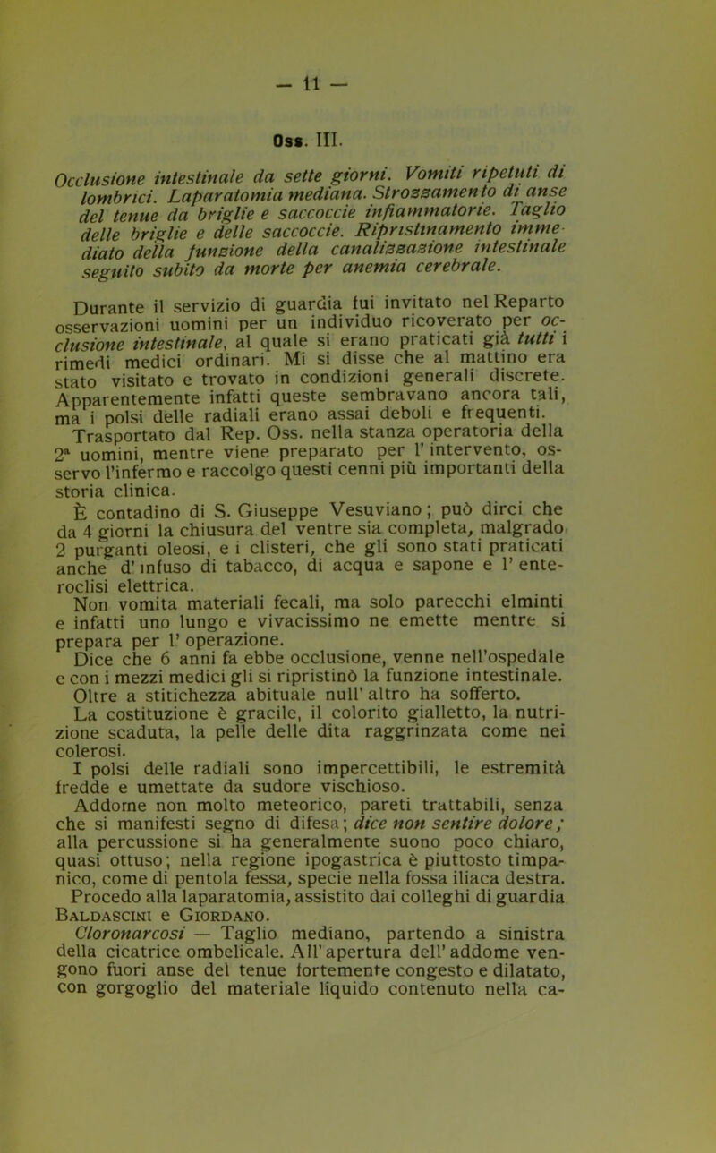 Oss. Ili - Occlusione intestinale da sette giorni. Vomiti ripetuti di lombnci. Laparatomia mediana. Strozzamento di anse del tenue da briglie e saccoccie infiammatorie. Taglio delle briglie e delle saccoccie. Ripnstinamento mime dialo della funzione della canalizzazione intestinale seguito subito da morte per anemia cerebrale. Durante il servizio di guardia fui invitato nel Reparto osservazioni uomini per un individuo ricoveiato per oc- clusione intestinale, al quale si erano praticati già tutti i rimedi medici ordinari. Mi si disse che al mattino era stato visitato e trovato in condizioni generali discrete. Apparentemente infatti queste sembravano ancora tali, ma i polsi delle radiali erano assai deboli e frequenti. Trasportato dal Rep. Oss. nella stanza operatoria della 2a uomini, mentre viene preparato per l’intervento, os- servo l’infermo e raccolgo questi cenni più importanti della storia clinica. È contadino di S. Giuseppe Vesuviano ; può dirci che da 4 giorni la chiusura del ventre sia completa, malgrado 2 purganti oleosi, e i clisteri, che gli sono stati praticati anche d’infuso di tabacco, di acqua e sapone e 1’ ente- roclisi elettrica. Non vomita materiali fecali, ma solo parecchi elminti e infatti uno lungo e vivacissimo ne emette mentre si prepara per 1’ operazione. Dice che 6 anni fa ebbe occlusione, venne nell’ospedale e con i mezzi medici gli si ripristinò la funzione intestinale. Oltre a stitichezza abituale nuli’ altro ha sofferto. La costituzione è gracile, il colorito gialletto, la nutri- zione scaduta, la pelle delle dita raggrinzata come nei colerosi. I polsi delle radiali sono impercettibili, le estremità fredde e umettate da sudore vischioso. Addome non molto meteorico, pareti trattabili, senza che si manifesti segno di difesa; dice non sentire dolore ; alla percussione si ha generalmente suono poco chiaro, quasi ottuso; nella regione ipogastrica è piuttosto timpa- nico, come di pentola fessa, specie nella fossa iliaca destra. Procedo alla laparatomia, assistito dai colleghi di guardia Baldascini e Giordano. Cloronarcosi — Taglio mediano, partendo a sinistra della cicatrice ombelicale. All’apertura dell’addome ven- gono fuori anse del tenue fortemente congesto e dilatato, con gorgoglio del materiale liquido contenuto nella ca-