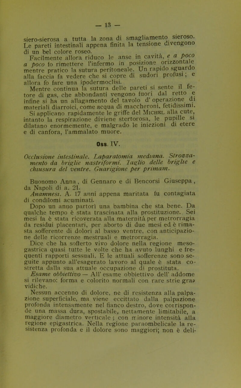 siero-sierosa a tutta la zona di smagliamento sieroso. Le pareti intestinali appena finita la tensione divengono di un bel colore roseo. . Facilmente allora riduco le anse in cavità, e a poco a poco fo rimettere l’infermo in posizione orizzonta e mentre pratico la sutura peritoneale. Un rapido sguardo alla faccia fa vedere che si copre di sudori profusi, e allora fo fare una ipodermoclisi. Mentre continua la sutura delle pareti si sente il te- tore di gas, che abbondanti vengono fuori dal retto e infine si ha un allagamento del tavolo d’ operazione di materiali diarroici, come acqua di maccheroni, fetidissimi. Si applicano rapidamente le griffe del Michel alla cute, intanto la respirazione diviene stertorosa, le pupille si dilatano enormemente, e malgrado le iniezioni di eteie e di canfora, l’ammalato muore. Oss. IV. Occlusione intestinale. Laparatomia mediana. Strossa- mento da briglie nastriformi. 1 aglio delle briglie e chiusura del ventre. Guarigione per primam. Buonomo Anna , di Gennaro e di Bencorsi Giuseppa , da Napoli di a. 21. Anamnesi. A. 17 anni appena maritata fu contagiata di condilomi acuminati. Dopo un anno partorì una bambina che sta bene. Da qualche tempo è stata trascinata alla prostituzione. Sei mesi fa è stata ricoverata alla maternità per metrorragia da residui placentari, per aborto di due mesi ed è rima- sta sofferente di dolori al basso ventre, con anticipazio- ne delle ricorrenze mestruali e metrorragia. Dice che ha sofferto vivo dolore nella regione meso- gastrica quasi tutte le volte che ha avuto lunghi e fre- quenti rapporti sessuali. E le attuali sofferenze sono se- guite appunto all’esagerato lavoro al quale è stata co- stretta dalla sua attuale occupazione di prostituta. Esame obbiettivo — All’esame obbiettivo dell’ addome si rilevano: forma e colorito normali con rare strie graa vidiche. Nessun accenno di dolore, ne di resistenza alla palpa- zione superficiale, ma viene eccittato dalla palpazione profonda intensamente nel fianco destro, dove coi rispon- de una massa dura, spostabile, nettamente limitabile, a maggiore diametro verticale ; con minore intensità alla regione epigastrica. Nella regione paraombelicale la re- sistenza profonda e il dolore sono maggiori; non è deli-