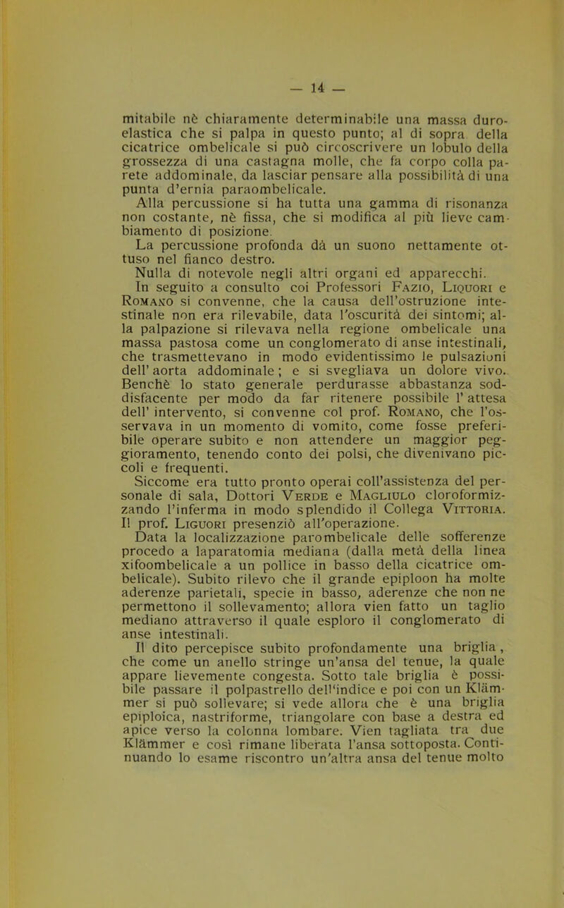 mitabile nè chiaramente determinabile una massa duro- elastica che si palpa in questo punto; al di sopra della cicatrice ombelicale si può circoscrivere un lobulo della grossezza di una castagna molle, che fa corpo colla pa- rete addominale, da lasciar pensare alla possibilità di una punta d’ernia paraombelicale. Alla percussione si ha tutta una gamma di risonanza non costante, nè fissa, che si modifica al più lieve cam- biamento di posizione. La percussione profonda dà un suono nettamente ot- tuso nel fianco destro. Nulla di notevole negli altri organi ed apparecchi. In seguito a consulto coi Professori Fazio, Liquori e Romano si convenne, che la causa dell’ostruzione inte- stinale non era rilevabile, data l'oscurità dei sintomi; al- la palpazione si rilevava nella regione ombelicale una massa pastosa come un conglomerato di anse intestinali, che trasmettevano in modo evidentissimo le pulsazioni dell’aorta addominale; e si svegliava un dolore vivo. Benché lo stato generale perdurasse abbastanza sod- disfacente per modo da far ritenere possibile 1* attesa dell’ intervento, si convenne col prof. Romano, che l’os- servava in un momento di vomito, come fosse preferi- bile operare subito e non attendere un maggior peg- gioramento, tenendo conto dei polsi, che divenivano pic- coli e frequenti. Siccome era tutto pronto operai coll’assistenza del per- sonale di sala, Dottori Verde e Magliulo cloroformiz- zando l’inferma in modo splendido il Collega Vittoria. I! prof. Liguori presenziò all'operazione. Data la localizzazione parombelicale delle sofferenze procedo a laparatomia mediana (dalla metà della linea xifoombelicale a un pollice in basso della cicatrice om- belicale). Subito rilevo che il grande epiploon ha molte aderenze parietali, specie in basso, aderenze che non ne permettono il sollevamento; allora vien fatto un taglio mediano attraverso il quale esploro il conglomerato di anse intestinali. Il dito percepisce subito profondamente una briglia , che come un anello stringe un’ansa del tenue, la quale appare lievemente congesta. Sotto tale briglia è possi- bile passare il polpastrello dell'indice e poi con un Kliim- mer si può sollevare; si vede allora che è una briglia epiploica, nastriforme, triangolare con base a destra ed apice verso la colonna lombare. Vien tagliata tra due Klàmmer e così rimane liberata l’ansa sottoposta. Conti- nuando lo esame riscontro un'altra ansa del tenue molto