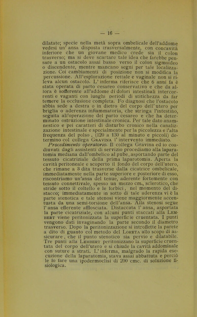 dilatate; specie nella metà sopra ombelicale dell’addome vedesi un’ ansa disposta trasversalmente, con concavità inferiore che un giovane medico crede sia il colon trasverso; ma si deve scartare tale idea che farebbe pen- sare a un ostacolo assai basso verso il colon sigmoideo o discendente, mentre mancano segni per tale localizza- zione. Coi cambiamenti di posizione non si modifica la percussione. All’esplorazione rettale e vaginale non si ri- leva alcun ostacolo. L’inferma riferisce che 6 anni fa è stata operata di parto cesareo conservativo e che da al- lora è sofferente all’addome di dolori intestinali intercor- renti e vaganti con lunghi periodi di stitichezza da far temere la occlusione completa. Fo diagnosi che l’ostacolo abbia sede a destra o in dietro del corpo dell'utero per briglia o aderenza infiammatoria, che stringa rimestino, seguita all’operazione del parto cesareo e che ha deter- minato ostruzione intestinale cronica. Per tale dato anam- nestico e pei caratteri di disturbo cronico nella canaliz- zazione intestinale e specialmente per la piccolezza e l’alta frequenza del polso , (120 a 130 al minuto e piccoli) de- termino col collega Gravina l’intervento immediato. Procedimento operatorio. Il collega Gravina ed io coa- diuvati dagli assistenti di servizio procediamo alla lapara- tomia mediana dall’ombelico al pube, asportando parte del tessuto cicatriziale della prima laparotomia. Aperta la cavità peritoneale e scoperto il fondo del corpo dell’utero, che rimane a 3 dita trasverse dalla cicatrice ombelicale, immediatamente nella parte superiore e posteriore di esso, riscontriamo un'ansa del tenue, aderente fortemente con tessuto connettivale, spesso un mezzo cm., sclerotico, che stride sotto il coltello e le iorbici, nel momento del di- stacco; immediatamente in sotto di tale aderenza vi è la parte stenotica e tale stenosi viene maggiormente accen- tuata da una semi-torsione dell’ansa. Alla stenosi segue l’ansa efferente afflosciata. Distaccata l’ansa, asportata la parte cicatriziale, con alcuni punti staccati alla Lem- bert viene peritonizzata la superficie cruentata. I punti vengono dati invaginando la parte secondo il diametro trasverso. Dopo la peritonizzazione si introflette la parete a dito di guanto col metodo del Loreta allo scopo di as- sicurare , che il punto stenotico sia pervio e dilatabile. Tre punti alla Lembert peritonizzano la superficie cruen- tata del corpo dell'utero e si chiude la cavità addominale con suture a strati. L’inferma, malgrado la rapida ese- cuzione della laparatomia, stava assai abbattuta e perciò le io fare una ipodermoclisi di 200 cmc. di soluzione fi- siologica.