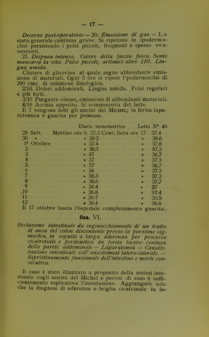 Decorso post-operatorio — 20. Emissione di gas — Lo stato generale continua grave. Si ripetono le ipodermo- clisi persistendo i polsi piccoli, frequenti e spesso eva- nescenti. 21. Dispnea intensa. Colore della faccia fosco. Sente mancarsi la vita. Polsi piccoli, aritmici oltre 110. Lin- gua umida. Clistere di glicerina al quale segue abbondante emis- sione di materiali. Ogni 3 ore si ripete l’podermoclisi di 200 cmc. di soluzione fisiologica. 2/10. Dolori addominali. Lingua umida. Polsi regolari e più forti. 3/10 Purgante oleoso, emissione di abbondanti materiali. 4/10 Accusa appetito. Si somministra del latte. Il 7 vengono tolti gli uncini del Michel; la ferita lapa- rotomica è guarita per primam. Diario termometrico Letto N° 40 29 Sett. Mattino ore 8. 37.2 Cent; Sera ore 17 37.4 30 >► » 38-2 » 38.6 1® Ottobre » 37.4 » 37.8 2 » 36.5 » 37.3 3 . 37 » 36.7 4 » 37 » 37.3 5 > 37 » 36.7 6 » 36 » 37.3 7 . 36.3 » 37.3 8 » 36.6 » 37.7 9 » 36.4 > 37 .10 » 36.8 » 37.4 11 » 36-7 » 35.5 12 » 36.4 » 36.6 Il 17 ottobre lascia l’ospedale completamente guarita. Oss. VI. Occlusione intestinale da inginocchiamento di un tratto di ansa del colon discendente presso la porzione sig- moidea, in seguito a larga aderenza per processo cicatriziale e peritonitico da ferita lacero - contusa della parete addominale — Laparatomia — Canaliz- zazione intestinale coll’ anastomosi latero-l ater ale. — Ripristini amento funzionale dell’intestino e morte con- secutiva. Il caso è stato illustrato a proposito della sintesi inte- stinale cogli uncini del Michel e perciò di esso è suffi- cientemente esplicativa l'intestazione. Aggiungerò solo che la diagnosi di aderenza o briglia cicatriziale lu fa-