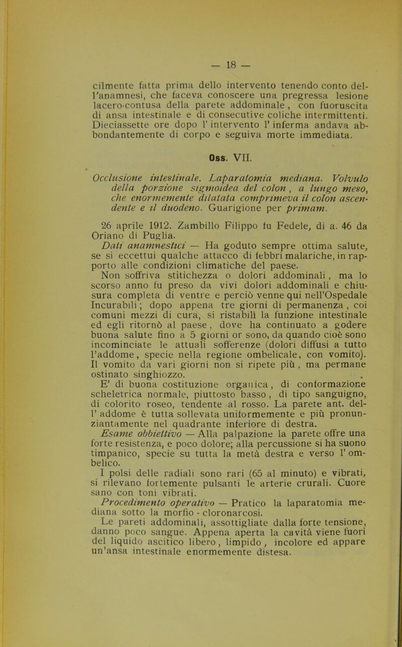 cilmente fatta prima dello intervento tenendo conto del- l'anamnesi, che faceva conoscere una pregressa lesione lacero-contusa della parete addominale , con fuoruscita di ansa intestinale e di consecutive coliche intermittenti. Dieciassette ore dopo l’intervento 1* inferma andava ab- bondantemente di corpo e seguiva morte immediata. K Oss. VII. Occlusione intestinale. Laparatomia mediana. Volvulo della porzione sigmoidea del colon , a lungo meso, che enormemente dilatata comprimeva il colon ascen- dente e il duodeno. Guarigione per primam. 26 aprile 1912. Zambillo Filippo tu Fedele, di a. 46 da Oriano di Puglia. Dati anamnestici — Ha goduto sempre ottima salute, se si eccettui qualche attacco di febbri malariche, in rap- porto alle condizioni climatiche del paese. Non soffriva stitichezza o dolori addominali , ma lo scorso anno fu preso da vivi dolori addominali e chiu- sura completa di ventre e perciò venne qui nell’Ospedale Incurabili ; dopo appena tre giorni di permanenza , coi comuni mezzi di cura, si ristabilì la funzione intestinale ed egli ritornò al paese , dove ha continuato a godere buona salute fino a 5 giorni or sono, da quando cioè sono incominciate le attuali sofferenze (dolori diffusi a tutto l’addome, specie nella regione ombelicale, con vomito). Il vomito da vari giorni non si ripete più , ma permane ostinato singhiozzo. E’ di buona costituzione organica, di conformazione scheletrica normale, piuttosto basso , di tipo sanguigno, di colorito roseo, tendente al rosso. La parete ant. del- 1’ addome è tutta sollevata uniformemente e più pronun- ziantamente nel quadrante inferiore di destra. Esame obbiettivo — Alla palpazione la parete offre una forte resistenza, e poco dolore; alla percussione si ha suono timpanico, specie su tutta la metà destra e verso 1’ om- belico. I polsi delle radiali sono rari (65 al minuto) e vibrati, si rilevano fortemente pulsanti le arterie crurali. Cuore sano con toni vibrati. Procedimento operativo — Pratico la laparatomia me- diana sotto la morfio - cloronarcosi. Le pareti addominali, assottigliate dalla forte tensione, danno poco sangue. Appena aperta la cavità viene fuori del liquido ascitico libero, limpido , incolore ed appare un’ansa intestinale enormemente distesa.