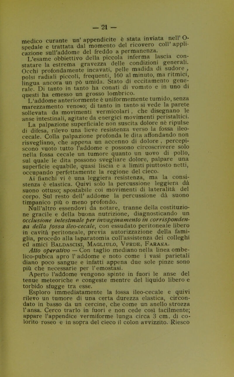 medico curante un’appendicite è stata inviata nell’ O- spedale e trattata dal momento del ricovero coll appli- cazione sull'addome del freddo a permanenza. L’esame obbiettivo della piccola inferma lascia con- statare la estrema gravezza delle condizioni generali. Occhi profondamente incavati, pelle madida di sudore , polsi radiali piccoli, frequenti, 160 al minuto, ma ritmici, lingua ancora un pò umida. Stato di eccitamento gene- rale. Di tanto in tanto ha conati di vomito e in uno di questi ha emesso un grosso lombrico. L’addome anteriormente è uniformemente tumido, senza marezzamento venoso-, di tanto in tanto si vede la parete sollevata da movimenti vermicolari , che disegnano le anse intestinali, agitate da energici movimenti peristaltici. La palpazione superficiale non suscita dolore nè ripulse di difesa, rilevo una lieve resistenza verso la fossa ileo- cecale. Colla palpazione profonda le dita affondando non risvegliano, che appena un accenno di dolore , percepi- scono vuoto tutto l’addome e possono circoscrivere solo nella fossa cecale un tumore quanto un uovo di pollo, sul quale le dita possono svegliare dolore, palpare una superficie equabile, quasi liscia e a limiti piuttosto netti, occupando perfettamente la regione del cieco. Ai fianchi vi è una leggiera resistenza, ma la consi- stenza è elastica. Quivi solo la percussione leggiera dà suono ottuso; spostabile coi movimenti di lateralità del corpo. Sul resto dell’ addome la percussione dà suono timpanico più o meno profondo. Null’altro essendovi da notare, tranne della costituzio- ne gracile e della buona nutrizione, diagnosticando un occlusione intestinale per invaginamento in corrisponden- sa della fossa ileo-cecale, con essudato peritoneale libero in cavità peritoneale, previa autorizzazione della fami- glia, procedo alla laparatomia coll’assistenza dei colleghi ed amici Baldascini, Magliulo, Vfrde, Farana. Atto operativo — Con taglio mediano nella linea ombe- lico-pubica apro 1’ addome e noto come i vasi parietali diano poco sangue e infatti appena due sole pinze sono più che necessarie per l’emostasi. Aperto l’addome vengono spinte in fuori le anse del tenue meteoriche e congeste mentre del liquido libero e torbido sfugge tra esse. Esploro immediatamente la fossa ileo-cecale e quivi rilevo un tumore di una certa durezza elastica, circon- dato in basso da un cercine, che come un anello strozza l’ansa. Cerco trarlo in fuori e non cede così facilmente; appare l’appendice vermiforme lunga circa 3 cm. di co- lorito roseo e in sopra del cieco il colon avvizzito. Riesco