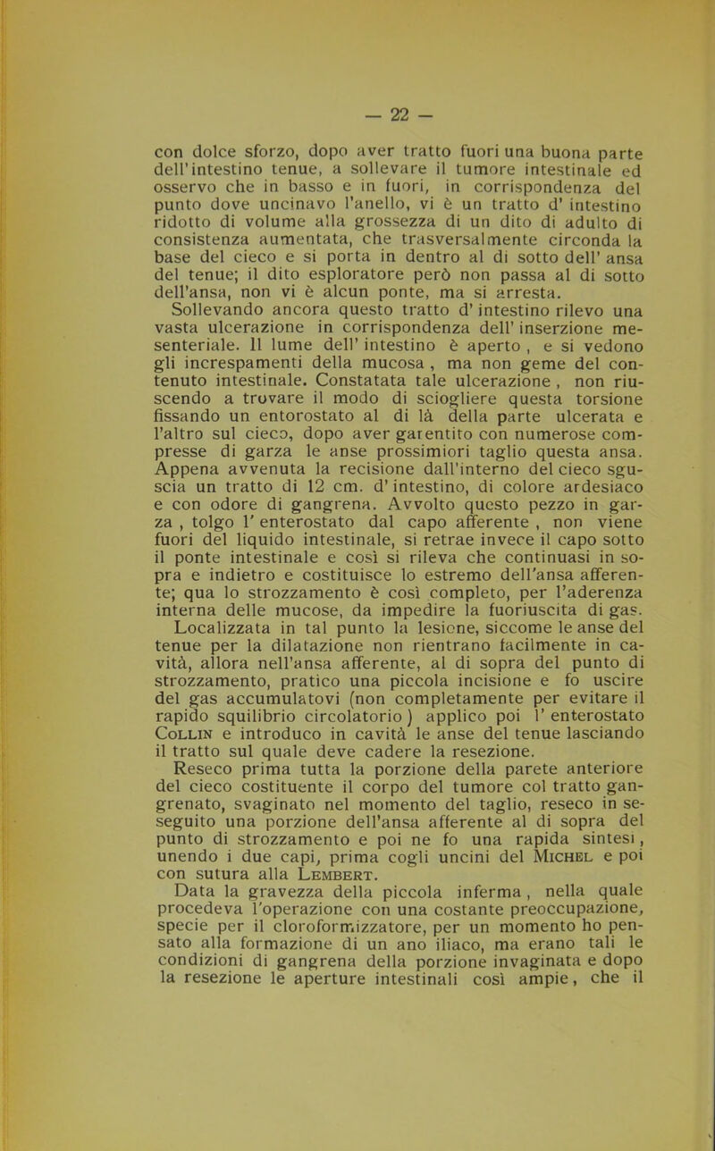 con dolce sforzo, dopo aver tratto fuori una buona parte dell’intestino tenue, a sollevare il tumore intestinale ed osservo che in basso e in fuori, in corrispondenza del punto dove uncinavo l’anello, vi è un tratto d’ intestino ridotto di volume alla grossezza di un dito di adulto di consistenza aumentata, che trasversalmente circonda la base del cieco e si porta in dentro al di sotto dell’ ansa del tenue; il dito esploratore però non passa al di sotto dell’ansa, non vi è alcun ponte, ma si arresta. Sollevando ancora questo tratto d’intestino rilevo una vasta ulcerazione in corrispondenza dell’ inserzione me- senteriale. 11 lume dell’ intestino è aperto , e si vedono gli increspamenti della mucosa , ma non geme del con- tenuto intestinale. Constatata tale ulcerazione , non riu- scendo a trovare il modo di sciogliere questa torsione fissando un entorostato al di là della parte ulcerata e l’altro sul cieco, dopo aver garentito con numerose com- presse di garza le anse prossimiori taglio questa ansa. Appena avvenuta la recisione dall’interno del cieco sgu- scia un tratto di 12 cm. d’intestino, di colore ardesiaco e con odore di gangrena. Avvolto questo pezzo in gar- za , tolgo 1' enterostato dal capo afferente , non viene fuori del liquido intestinale, si retrae invece il capo sotto il ponte intestinale e così si rileva che continuasi in so- pra e indietro e costituisce lo estremo dell'ansa afferen- te; qua lo strozzamento è così completo, per l’aderenza interna delle mucose, da impedire la fuoriuscita di gas. Localizzata in tal punto la lesione, siccome le anse del tenue per la dilatazione non rientrano facilmente in ca- vità, allora nell’ansa afferente, al di sopra del punto di strozzamento, pratico una piccola incisione e fo uscire del gas accumulatovi (non completamente per evitare il rapido squilibrio circolatorio) applico poi 1’enterostato Collin e introduco in cavità le anse del tenue lasciando il tratto sul quale deve cadere la resezione. Reseco prima tutta la porzione della parete anteriore del cieco costituente il corpo del tumore col tratto gan- grenato, svaginato nel momento del taglio, reseco in se- seguito una porzione dell’ansa afferente al di sopra del punto di strozzamento e poi ne fo una rapida sintesi, unendo i due capi, prima cogli uncini del Michel e poi con sutura alla Lembert. Data la gravezza della piccola inferma , nella quale procedeva l'operazione con una costante preoccupazione, specie per il cloroformizzatore, per un momento ho pen- sato alla formazione di un ano iliaco, ma erano tali le condizioni di gangrena della porzione invaginata e dopo la resezione le aperture intestinali così ampie, che il