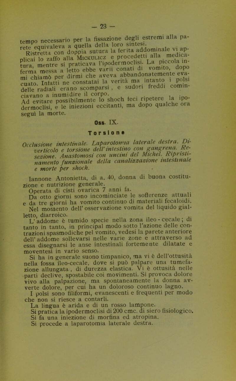 tempo necessario per la fissazione degli estremi alla pa- rete equivaleva a quella della loro sintesi. Ristretta con doppia sutura la ferita addominale vi ap- plicai lo zaffo alla Mickulicz e procederi alla medica- Pnra mentre si praticava l’ipodermoclisi. La piccola in ferma^essa a letto ebbe varii conati di vomito, dopo mi chiamò per dirmi che aveva abbandona temente eva- cuato Infatti ne constatai la verità ma intanto 1 pois delle radiali erano scomparsi , e sudori freddi com.n- piavano h inumidire il corpo* t . Ad evitare possibilmente lo shoch feci ripetere la ipo- dermoclisi, e le iniezioni eccitanti, ma dopo qualche oia seguì la morte. n«R. TX. Torsione Occlusione intestinale. Laparotomia laterale destra. Di- verticolo e torsione dell’ intestino con jangrena Re- sezione. Anastomosi con uncini del Michel. Ripnsti- namento funzionale della canalizzazione intestinale e morte per shoch. Iannone Antonietta, di a. 40, donna di buona costitu- zione e nutrizione generale. Operata di cisti ovarica 7 anni fa. Da otto giorni sono incominciate le sofferenze attuali e da tre giorni ha vomito continuo di materiali fecaloidi. Nel momento dell’ osservazione vomita del liquido giai- etto, diarroico. .. L’addome è tumido specie nella zona ileo - cecale ; di tanto in tanto, in principal modo sotto l'azione delle con- trazioni spasmodiche pel vomito, vedesi la parete anteriore dell’ addome sollevarsi nelle varie zone e attraverso ad essa disegnarsi le anse intestinali fortemente dilatate e moventesi in vario senso. Si ha in generale suono timpanico, ma vi è dell’ottusità nella fossa ileo-cecale, dove si può palpare una tumefa- zione allungata , di durezza elastica. Vi è ottusità nelle parti declive, spostabile coi movimenti. Si provoca dolore vivo alla palpazione, ma spontaneamente la donna av- verte dolore, per cui ha un doloroso continuo lagno. I polsi sono filiformi, evanescenti e frequenti per modo che non si riesce a contarli. La lingua è arida e di un rosso lampone. Si pratica la ipodermoclisi di 200 cmc. di siero fisiologico. Si fa una iniezione di morfina ed atropina. Si procede a laparotomia laterale destra.
