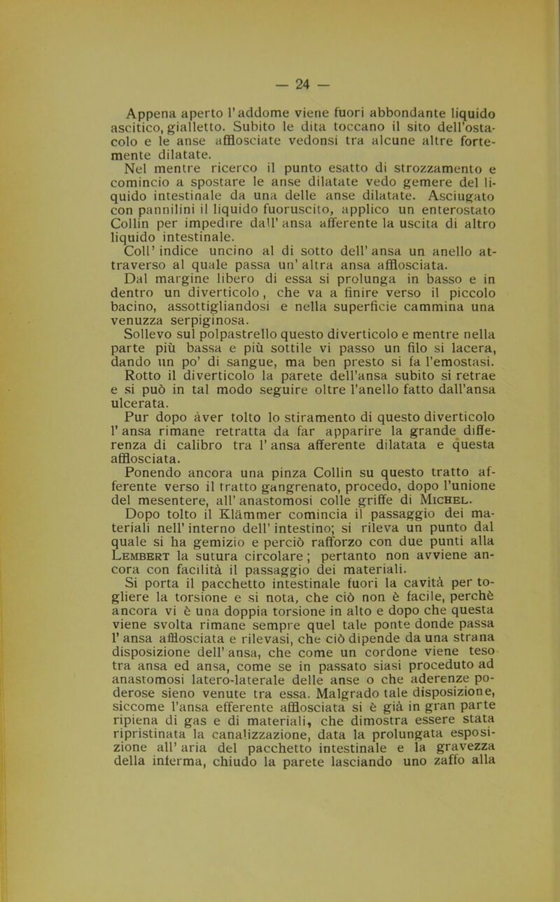 Appena aperto l’addome viene fuori abbondante liquido ascitico, gialletto. Subito le dita toccano il sito dell’osta- colo e le anse afflosciate vedonsi tra alcune altre forte- mente dilatate. Nel mentre ricerco il punto esatto di strozzamento e comincio a spostare le anse dilatate vedo gemere del li- quido intestinale da una delle anse dilatate. Asciugato con pannilini il liquido fuoruscito, applico un enterostato Collin per impedire dall’ ansa afferente la uscita di altro liquido intestinale. Coll’indice uncino al di sotto dell’ansa un anello at- traverso al quale passa un’ altra ansa afflosciata. Dal margine libero di essa si prolunga in basso e in dentro un diverticolo, che va a finire verso il piccolo bacino, assottigliandosi e nella superficie cammina una venuzza serpiginosa. Sollevo sul polpastrello questo diverticolo e mentre nella parte più bassa e più sottile vi passo un filo si lacera, dando un po’ di sangue, ma ben presto si fa l’emostasi. Rotto il diverticolo la parete dell’ansa subito si retrae e si può in tal modo seguire oltre l’anello fatto dall’ansa ulcerata. Pur dopo aver tolto lo stiramento di questo diverticolo l’ansa rimane retratta da far apparire la grande diffe- renza di calibro tra l’ansa afferente dilatata e questa afflosciata. Ponendo ancora una pinza Collin su questo tratto af- ferente verso il tratto gangrenato, procedo, dopo l’unione del mesentere, all’ anastomosi colle griffe di Michel. Dopo tolto il Klammer comincia il passaggio dei ma- teriali nell’ interno dell’ intestino; si rileva un punto dal quale si ha gemizio e perciò rafforzo con due punti alla Lembert la sutura circolare ; pertanto non avviene an- cora con facilità il passaggio dei materiali. Si porta il pacchetto intestinale fuori la cavità per to- gliere la torsione e si nota, che ciò non è facile, perchè ancora vi è una doppia torsione in alto e dopo che questa viene svolta rimane sempre quel tale ponte donde passa 1’ ansa afflosciata e rilevasi, che ciò dipende da una strana disposizione dell’ ansa, che come un cordone viene teso tra ansa ed ansa, come se in passato siasi proceduto ad anastomosi latero-laterale delle anse o che aderenze po- derose sieno venute tra essa. Malgrado tale disposizione, siccome l’ansa efferente afflosciata si è già in gran parte ripiena di gas e di materiali, che dimostra essere stata ripristinata la canalizzazione, data la prolungata esposi- zione all’ aria del pacchetto intestinale e la gravezza della inferma, chiudo la parete lasciando uno zaffo alla
