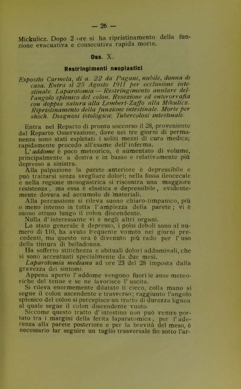 Mickulicz. Dopo 2 ore si ha ripristinamento della fun- zione evacuativa e consecutiva rapida morte. Oss. X. Restringimenti neoplastici Esposito Carmela, di a. 22 da Pagani, nubile, donna di casa. Entra il 25 Agosto 1911 per occlusione inte- stinale. Laparotomia — Restringimento anulare del- l'angolo splenico del colon. Resezione ed enterorrafia con doppia sutura alla Lembert-Zajfo alla Mikulicz. Ripristinamento della funzione intestinale. Morte per shock. Diagnosi istologica: Tubercolosi intestinale. Entra nel Reparto di pronto soccorso il 28, proveniente dal Reparto Osservazione, dove nei tre giorni di perma- nenza sono stati espletati i soliti mezzi di cura medica; rapidamente procedo all’esame dell’inferma. L’ addome è poco meteorico, è aumentato di volume, principalmente a destra e in basso e relativamente più depresso a sinistra. Alla palpazione la parete anteriore è depressibile e può trattarsi senza svegliare dolori; nella fossa ileocecale e nella regione mosogastrica si riscontra una maggiore resistenza, ma essa è elastica e depressibile, evidente- mente dovuta ad accumolo di materiali. Alla percussione si rileva suono chiaro-timpanico, più o meno intenso in tutta 1’ ampiezza della parete ; vi è suono ottuso lungo il colon discendente. Nulla d’interessante vi è negli altri organi. Lo stato generale è depresso, i polsi deboli sono al nu- mero di 110, ha avuto irequente vomito nei giorni pre- cedenti, ma questo ora è divenuto più rado per 1’ uso della tintura di belladonna. Ha sofferto stitichezza e abituali dolori addominali, che si sono accentuati specialmente da due mesi. Laparotomia mediana ad ore 23 del 28 imposta dalla gravezza dei sintomi. Appena aperto 1’ addome vengono fuori le anse meteo- riche del tenue e se ne favorisce 1’ uscita. Si rileva enormemente dilatato il cieco, colla mano si segue il colon ascendente e trasverso; raggiunto l’angolo splenico del colon si percepisce un tratto di durezza lignea al quale segue il colon discendente vuoto. Siccome questo tratto d’ intestino non può venire por- tato tra i margini della ferita laparatomica, per l’ade- renza alla parete posteriore e per la brevità del meso, è necessario far seguire un taglio trasversale fin sotto l’ar-