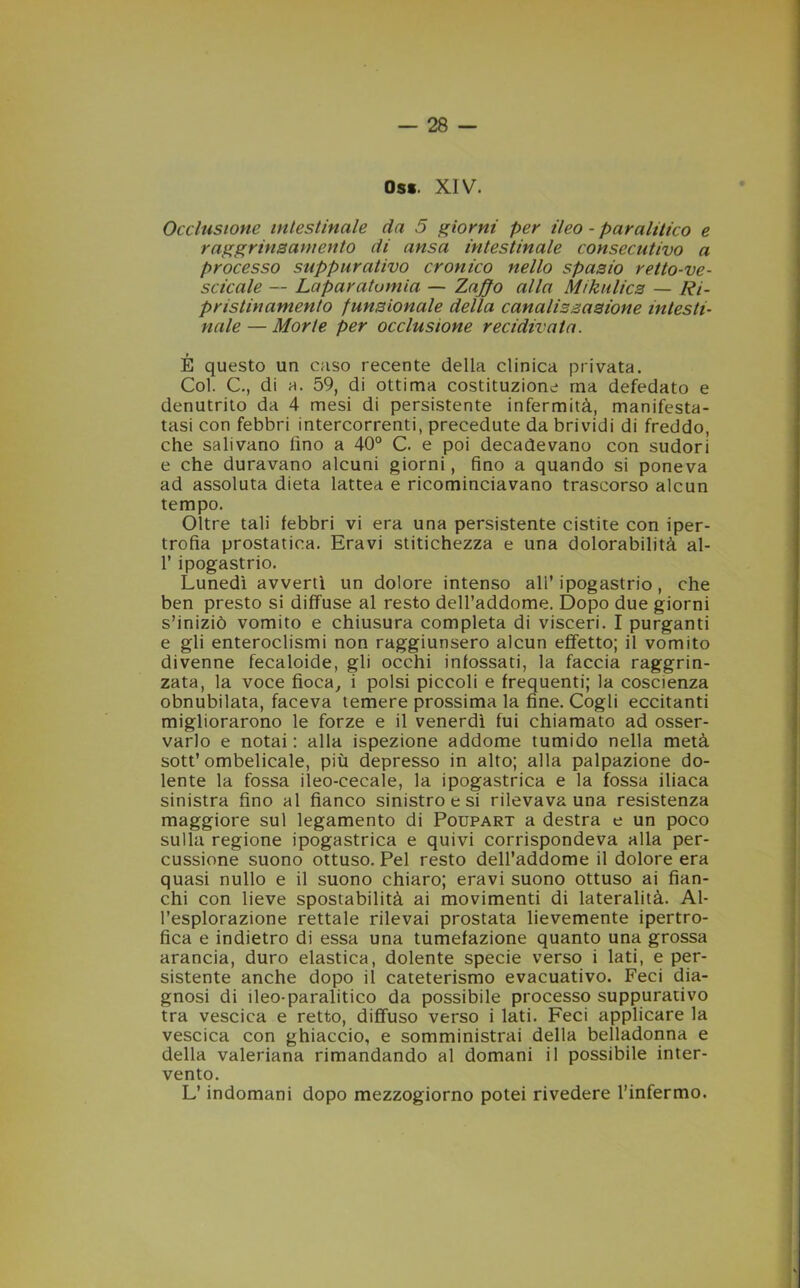 Os*. XIV. Occlusione intestinale da 5 giorni per ileo - paralitico e raggrinzamento di ansa intestinale consecutivo a processo suppurativo cronico nello spazio retto-ve- scicale — Laparatomia — Zaffo alla Mikulicz — Ri- pristinamento funzionale della canalizzazione intesti- nale — Morte per occlusione recidivata. É questo un caso recente della clinica privata. Col. C., di a. 59, di ottima costituzione ma defedato e denutrito da 4 mesi di persistente infermità, manifesta- tasi con febbri intercorrenti, precedute da brividi di freddo, che salivano lino a 40° C. e poi decadevano con sudori e che duravano alcuni giorni, fino a quando si poneva ad assoluta dieta lattea e ricominciavano trascorso alcun tempo. Oltre tali febbri vi era una persistente cistite con iper- trofia prostatica. Eravi stitichezza e una dolorabilità al- 1’ ipogastrio. Lunedì avvertì un dolore intenso ali’ ipogastrio, che ben presto si diffuse al resto dell’addome. Dopo due giorni s’iniziò vomito e chiusura completa di visceri. I purganti e gli enteroclismi non raggiunsero alcun effetto; il vomito divenne fecaloide, gli occhi infossati, la faccia raggrin- zata, la voce fioca, i polsi piccoli e frequenti; la coscienza obnubilata, faceva temere prossima la fine. Cogli eccitanti migliorarono le forze e il venerdì fui chiamato ad osser- varlo e notai: alla ispezione addome tumido nella metà sott’ombelicale, più depresso in alto; alla palpazione do- lente la fossa ileo-cecale, la ipogastrica e la fossa iliaca sinistra fino al fianco sinistro e si rilevava una resistenza maggiore sul legamento di Poupart a destra e un poco sulla regione ipogastrica e quivi corrispondeva alla per- cussione suono ottuso. Pel resto dell’addome il dolore era quasi nullo e il suono chiaro; eravi suono ottuso ai fian- chi con lieve spostabilità ai movimenti di lateralità. Al- l’esplorazione rettale rilevai prostata lievemente ipertro- fica e indietro di essa una tumefazione quanto una grossa arancia, duro elastica, dolente specie verso i lati, e per- sistente anche dopo il cateterismo evacuativo. Feci dia- gnosi di ileo-paralitico da possibile processo suppurativo tra vescica e retto, diffuso verso i lati. Feci applicare la vescica con ghiaccio, e somministrai della belladonna e della valeriana rimandando al domani il possibile inter- vento. L’indomani dopo mezzogiorno potei rivedere l’infermo.