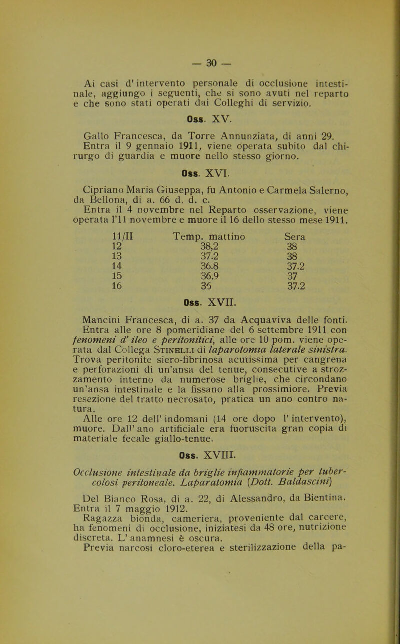 Ai casi d’intervento personale di occlusione intesti- nale, aggiungo i seguenti, che si sono avuti nel reparto e che sono stati operati dai Colleghi di servizio. Oss XV. Gallo Francesca, da Torre Annunziata, di anni 29. Entra il 9 gennaio 1911, viene operata subito dal chi- rurgo di guardia e muore nello stesso giorno. Oss. XVI. Cipriano Maria Giuseppa, fu Antonio e Carmela Salerno, da Bellona, di a. 66 d. d. c. Entra il 4 novembre nel Reparto osservazione, viene operata ITI novembre e muore il 16 dello stesso mese 1911. 11/11 Temp. mattino Sera 12 38,2 38 13 37.2 38 14 36.8 37.2 15 36.9 37 16 36 37.2 Oss. XVII. Mancini Francesca, di a. 37 da Acquaviva delle fonti. Entra alle ore 8 pomeridiane del 6 settembre 1911 con fenomeni d’ileo e peritonitici, alle ore 10 pom. viene ope- rata dal Collega Stinelli di laparotomia laterale sinistra. Trova peritonite siero-fibrinosa acutissima per cangrena e perforazioni di un'ansa del tenue, consecutive a stroz- zamento interno da numerose briglie, che circondano un’ansa intestinale e la fissano alla prossimiore. Previa resezione del tratto necrosato, pratica un ano contro na- tura. Alle ore 12 dell’ indomani (14 ore dopo 1’ intervento), muore. Dall’ ano artificiale era fuoruscita gran copia di materiale fecale giallo-tenue. Oss. XVIII. Occlusione intestinale da briglie infiammatorie per tuber- colosi •peritoneale. Laparatomia (Dott. Baldascini) Del Bianco Rosa, di a. 22, di Alessandro, da Bientina. Entra il 7 maggio 1912. Ragazza bionda, cameriera, proveniente dal carcere, ha fenomeni di occlusione, iniziatesi da 48 ore, nutrizione discreta. L’ anamnesi è oscura. Previa narcosi cloro-eterea e sterilizzazione della pa-