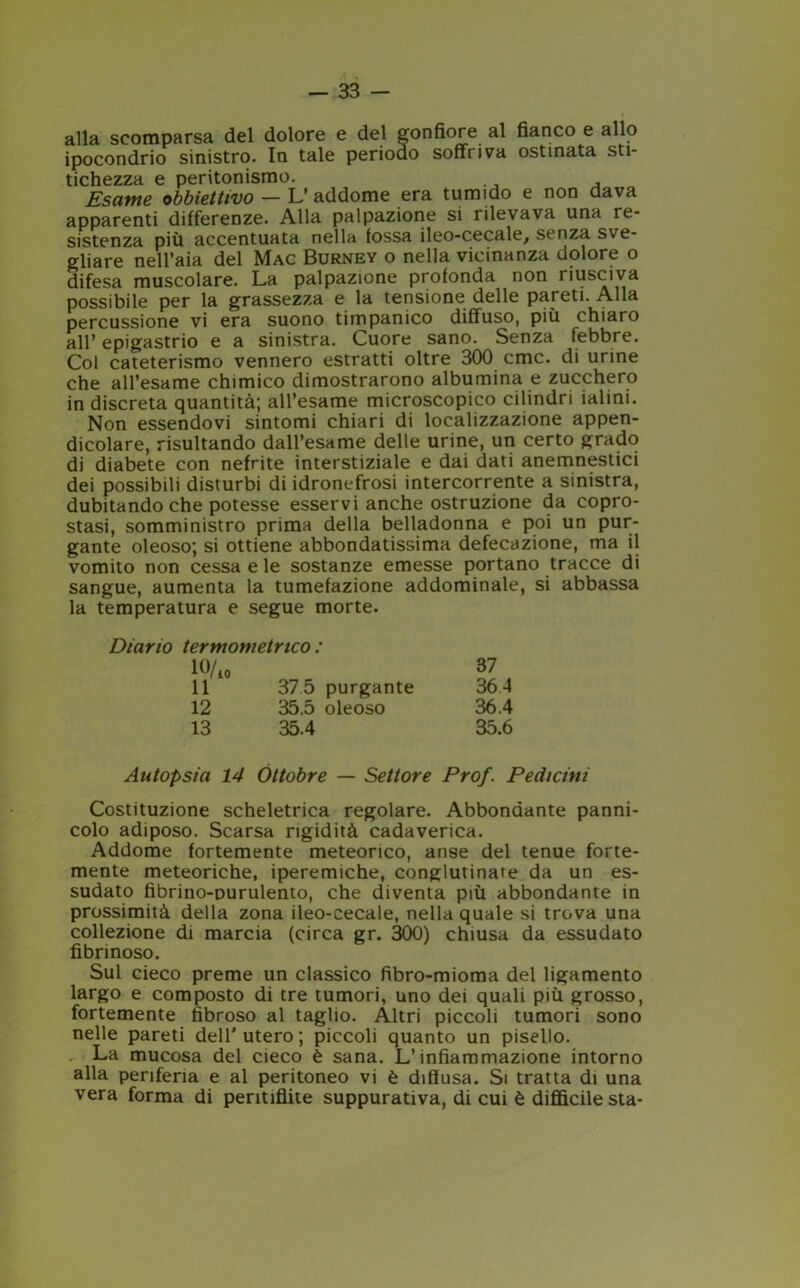 alla scomparsa del dolore e del gonfiore al fianco e allo ipocondrio sinistro. In tale periodo soffriva ostinata sti- tichezza e peritonismo. Esame obbiettivo — L’ addome era tumido e non dava apparenti differenze. Alla palpazione si rilevava una re- sistenza più accentuata nella fossa ileo-cecale, senza sve- gliare nell’aia del Mac Burney o nella vicinanza dolore o difesa muscolare. La palpazione profonda non riusciva possibile per la grassezza e la tensione delle pareti. Alla percussione vi era suono timpanico diffuso, più chiaro all’ epigastrio e a sinistra. Cuore sano. Senza febbre. Col cateterismo vennero estratti oltre 300 cmc. di urine che all’esame chimico dimostrarono albumina e zucchero in discreta quantità; all’esame microscopico cilindri ialini. Non essendovi sintomi chiari di localizzazione appen- dicolare, risultando dall’esame delle urine, un certo grado di diabete con nefrite interstiziale e dai dati anemnestici dei possibili disturbi di idronefrosi intercorrente a sinistra, dubitando che potesse esservi anche ostruzione da copro- stasi, somministro prima della belladonna e poi un pur- gante oleoso; si ottiene abbondatissima defecazione, ma il vomito non cessa e le sostanze emesse portano tracce di sangue, aumenta la tumefazione addominale, si abbassa la temperatura e segue morte. Diario termometrico : lff/10 87 11 37 5 purgante 36 4 12 35.5 oleoso 36.4 13 35.4 35.6 Autopsia 14 Ottobre — Settore Prof. Pedicini Costituzione scheletrica regolare. Abbondante panni- colo adiposo. Scarsa rigidità cadaverica. Addome fortemente meteorico, anse del tenue forte- mente meteoriche, iperemiche, conglutinare da un es- sudato fibrino-Durulento, che diventa più abbondante in prossimità della zona ileo-cecale, nella quale si trova una collezione di marcia (circa gr. 300) chiusa da essudato fibrinoso. Sul cieco preme un classico fibro-mioma del ligamento largo e composto di tre tumori, uno dei quali più grosso, fortemente fibroso al taglio. Altri piccoli tumori sono nelle pareti dell'utero; piccoli quanto un pisello. La mucosa del cieco è sana. L’infiammazione intorno alla periferia e al peritoneo vi è diffusa. Si tratta di una vera forma di peritiflite suppurativa, di cui è difficile sta-