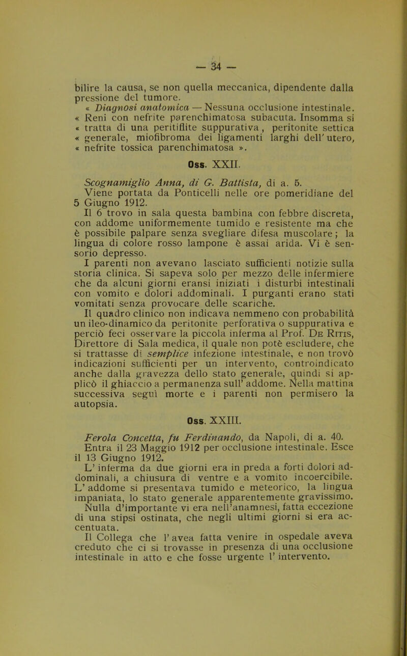 bilire la causa, se non quella meccanica, dipendente dalla pressione del tumore. « Diagnosi anatomica — Nessuna occlusione intestinale. « Reni con nefrite parenchimatosa subacuta. Insomma si « tratta di una peritiflite suppurativa, peritonite settica « generale, miofibroma dei ligamenti larghi dell'utero, « nefrite tossica parenchimatosa ». Oss. XXII. Scognamiglio Anna, di G. Battista, di a. 5. Viene portata da Ponticelli nelle ore pomeridiane del 5 Giugno 1912. Il 6 trovo in sala questa bambina con febbre discreta, con addome uniformemente tumido e resistente ma che è possibile palpare senza svegliare difesa muscolare; la lingua di colore rosso lampone è assai arida. Vi è sen- sorio depresso. I parenti non avevano lasciato sufficienti notizie sulla storia clinica. Si sapeva solo per mezzo delle infermiere che da alcuni giorni eransi iniziati i disturbi intestinali con vomito e dolori addominali. I purganti erano stati vomitati senza provocare delle scariche. II quadro clinico non indicava nemmeno con probabilità un ileo-dinamico da peritonite perforativa o suppurativa e perciò feci osservare la piccola inferma al Prof. De Ritis, Direttore di Sala medica, il quale non potè escludere, che si trattasse di semplice infezione intestinale, e non trovò indicazioni sufficienti per un intervento, controindicato anche dalla gravezza dello stato generale, quindi si ap- plicò il ghiaccio a permanenza sull’ addome. Nella mattina successiva seguì morte e i parenti non permisero la autopsia. Oss. XXIII. Ferola Concetta, fu Ferdinando, da Napoli, di a. 40. Entra il 23 Maggio 1912 per occlusione intestinale. Esce il 13 Giugno 1912. L’inferma da due giorni era in preda a forti dolori ad- dominali, a chiusura di ventre e a vomito incoercibile. L’ addome si presentava tumido e meteorico, la lingua impaniata, lo stato generale apparentemente gravissimo. Nulla d’importante vi era nell’anamnesi, fatta eccezione di una stipsi ostinata, che negli ultimi giorni si era ac- centuata. Il Collega che 1’avea fatta venire in ospedale aveva creduto che ci si trovasse in presenza di una occlusione intestinale in atto e che fosse urgente 1’ intervento.