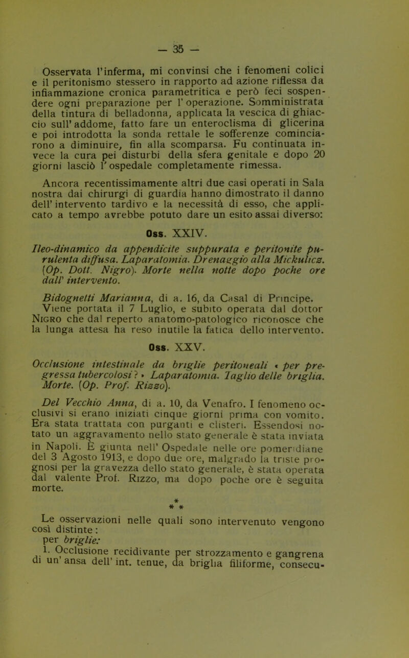 Osservata l’inferma, mi convinsi che i fenomeni colici e il peritonismo stessero in rapporto ad azione riflessa da infiammazione cronica parametritica e però feci sospen- dere ogni preparazione per 1’ operazione. Somministrata della tintura di belladonna, applicata la vescica di ghiac- cio sull’ addome, fatto fare un enteroclisma di glicerina e poi introdotta la sonda rettale le sofferenze comincia- rono a diminuire, fin alla scomparsa. Fu continuata in- vece la cura pei disturbi della sfera genitale e dopo 20 giorni lasciò l'ospedale completamente rimessa. Ancora recentissimamente altri due casi operati in Sala nostra dai chirurgi di guardia hanno dimostrato il danno dell’ intervento tardivo e la necessità di esso, che appli- cato a tempo avrebbe potuto dare un esito assai diverso: Oss. XXIV. Ileo-dinamico da appendicite suppurata e peritonite pu- rulenta diffusa. Laparatomia. Drenaggio alla Mickulics. [Op. Dott. Nigro). Morte nella notte dopo poche ore dall' intervento. Bidognetti Marianna, di a. 16, da Casal di Principe. Viene portata il 7 Luglio, e subito operata dal dottor Nigro che dal reperto anatomo-patologico riconosce che la lunga attesa ha reso inutile la fatica dello intervento. Oss. XXV. Occlusione intestinale da briglie peritoneali « per pre- gressa tubercolosi}. Laparatomia, laglio delle briglia. Morte. [Op. Prof. Ria so). Del Vecchio Anna, di a. 10, da Venafro. I fenomeno oc- clusivi si erano iniziati cinque giorni prima con vomito. Era stata trattata con purganti e clisteri. Essendosi no- tato un aggravamento nello stato generale è stata inviata in Napoli. E giunta nell’ Ospedale nelle ore pomeridiane del 3 Agosto 1913, e dopo due ore, malgrado la triste pro- gnosi per la gravezza dello stato generale, è stata operata dal valente Prof. Rizzo, ma dopo poche ore è seguita morte. * * * Le osservazioni nelle quali sono intervenuto vengono così distinte : per briglie: 1. Occlusione recidivante per strozzamento e gangrena di un ansa dell int. tenue, da briglia filiforme, consecu-