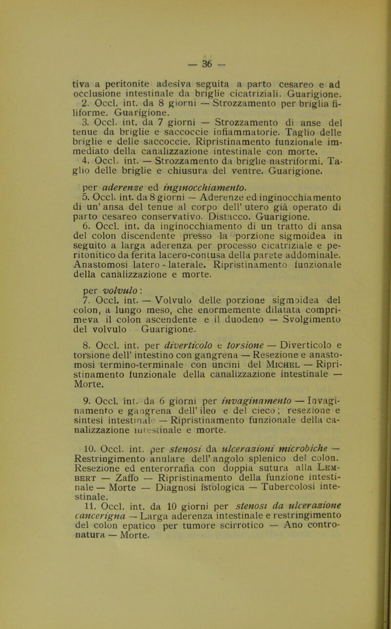 tiva a peritonite adesiva seguita a parto cesareo e ad occlusione intestinale da briglie cicatriziali. Guarigione. 2. Occl. int. da 8 giorni — Strozzamento per briglia fi- liforme. Guarigione. 3. Occl. int. da 7 giorni — Strozzamento di anse del tenue da briglie e saccoccie infiammatorie. Taglio delle briglie e delle saccoccie. Ripristinamento funzionale im- mediato della canalizzazione intestinale con morte. 4. Occl. int. — Strozzamento da briglie nastriformi. Ta- glio delle briglie e chiusura del ventre. Guarigione. per aderenze ed inginocchiamento. 5. Occl. int. da 8 giorni — Aderenze ed inginocchiamento di un’ ansa del tenue al corpo dell’ utero già operato di parto cesareo conservativo. Distacco. Guarigione. 6. Occl. int. da inginocchiamento di un tratto di ansa del colon discendente presso la porzione sigmoidea in seguito a larga aderenza per processo cicatriziale e pe- ritonitico da ferita lacero-contusa della parete addominale. Anastomosi latero - laterale. Ripristinamento funzionale della canalizzazione e morte. per volvulo : 7. Occl. int. — Volvulo delle porzione sigmoidea del colon, a lungo rneso, che enormemente dilatata compri- meva il colon ascendente e il duodeno — Svolgimento del volvulo Guarigione. 8. Occl. int. per diverticolo e torsione — Diverticolo e torsione dell’ intestino con gangrena — Resezione e anasto- mosi termino-terminale con uncini del Michel — Ripri- stinamento funzionale della canalizzazione intestinale — Morte. 9. Occl. int. da 6 giorni per invaginamelo — Iavagi- namento e gangrena dell’ ileo e del cieco ; resezione e sintesi intestina^ — Ripristinamento funzionale della ca- nalizzazione mcescinale e morte. 10. Occl. int. per stenosi da ulcerazioni microbiche — Restringimento anulare dell’ angolo splenico del colon. Resezione ed enterorrafìa con doppia sutura alla Lem- bert — Zaffo — Ripristinamento della funzione intesti- nale— Morte — Diagnosi istologica — Tubercolosi inte- stinale. 11. Occl. int. da 10 giorni per stenosi da ulcerazione cancengna — Larga aderenza intestinale e restringimento del colon epatico per tumore scirrotico — Ano contro- natura — Morte.