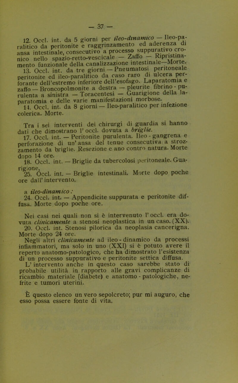 12. Occl. int. da 5 giorni per ileo-dinamico - Ileo-pa- ralitico da peritonite e raggrinzamento ed aderenza di ansa intestinale, consecutivo a processo suppurativo ero nico nello spazio-retto-vescleale — Zaffo — R»P‘«se- mento funzionale della canalizzazione intestinale—Morte. 13. Occl. int. da tre giorni — Pneumatosi peritoneale peritonite ed ileo-paralitico da caso raro di ulcera per- forante dell’estremo inferiore dell’esofago. Laparatomia e zaffo—Broncopolmonite a destra —pleurite nònno - pu- rulenta a sinistra — Toracentesi — Guarigione della la- paratomia e delle varie manifestazioni morbose. 14. Occl. int. da 8 giorni — Ileo-paralitico per infezione colerica. Morte. Tra i sei interventi dei chirurgi di guardia si hanno dati che dimostrano 1’ occl. dovuta a briglie. 17. Occl. int. — Peritonite purulenta. Ileo - gangrena e perforazione di un’ansa del tenue consecutiva a stroz- zamento da briglie. Resezione e ano contro natura. Morte dopo 14 ore. . 18. Occl. int. — Briglie da tubercolosi peritoneale. Gua- rigione, . „ , , 25. Occl. int. — Briglie intestinali. Morte dopo poche ore dall’ intervento. a ileo-dinamico: 24. Occl. int. — Appendicite suppurata e peritonite dif- fusa. Morte dopo poche ore. Nei casi nei quali non si è intervenuto 1’ occl. era do- vuta clinicamente a stenosi neoplastica in un caso. (XX). 20. Occl. int. Stenosi pilorica da neoplasia cancerigna. Morte dopo 24 ore. Negli altri clinicamente ad ileo - dinamico da processi infiammatori, ma solo in uno (XXI) si è potuto avere il reperto anatomo-patologico, che ha dimostrato resistenza di un processo suppurativo e peritonite settica diffusa. L’ intervento anche in questo caso sarebbe stato di probabile utilità in rapporto alle gravi complicanze di ricambio materiale (diabete) e anatomo - patologiche, ne- frite e tumori uterini. È questo elenco un vero sepolcreto; pur mi auguro, che esso possa essere fonte di vita.