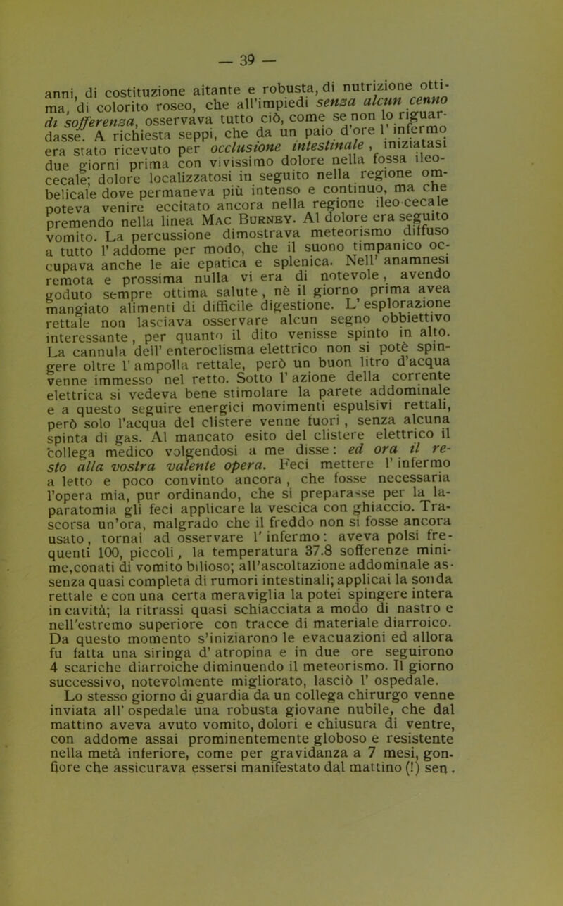 anni di costituzione aitante e robusta, di nutrizione otti- ma, di colorito roseo, che all’impiedi senso alcuni cenno di sofTerensa, osservava tutto ciò, come se non lo riguar- dasse. A richiesta seppi, che da un paio dore 1 infermo era stato ricevuto per occlusione intestinale , iniziata due giorni prima con vivissimo dolore nella fossa ileo- cecale; dolore localizzatosi in seguito nella regione om- belicale dove permaneva più intenso e continuo, ma cne poteva venire eccitato ancora nella regione ileo cecale premendo nella linea Mac Burney. Al dolore era seguito vomito. La percussione dimostrava meteorismo diffuso a tutto l’addome per modo, che il suono timpanico oc- cupava anche le aie epatica e splemca. Nell anamnesi remota e prossima nulla vi era di notevole, avendo goduto sempre ottima salute , nè il giorno prima avea mangiato alimenti di difficile digestione. L esplorazione rettale non lasciava osservare alcun segno obbiettivo interessante , per quanto il dito venisse spinto in alto. La cannula dell’ enteroclisma elettrico non si potè spin- gere oltre V ampolla rettale, però un buon litro d’acqua venne immesso nel retto. Sotto 1’ azione della corrente elettrica si vedeva bene stimolare la parete addominale e a questo seguire energici movimenti espulsivi rettali, però solo l’acqua del clistere venne fuori , senza alcuna spinta di gas. Al mancato esito del clistere elettrico il collega medico volgendosi a me disse: ed ora il re- sto alla vostra valente opera. Feci mettere 1’ infermo a letto e poco convinto ancora , che fosse necessaria l’opera mia, pur ordinando, che si preparasse per la la- paratomia gli feci applicare la vescica con ghiaccio. Tra- scorsa un’ora, malgrado che il freddo non si fosse ancora usato, tornai ad osservare l'infermo: aveva polsi fre- quenti 100, piccoli, la temperatura 37.8 sofferenze mini- me,conati di vomito bilioso; all’ascoltazione addominale as- senza quasi completa di rumori intestinali; applicai la sonda rettale e con una certa meraviglia la potei spingere intera in cavità; la ritrassi quasi schiacciata a modo di nastro e nell'estremo superiore con tracce di materiale diarroico. Da questo momento s’iniziarono le evacuazioni ed allora fu fatta una siringa d’ atropina e in due ore seguirono 4 scariche diarroiche diminuendo il meteorismo. Il giorno successivo, notevolmente migliorato, lasciò 1’ ospedale. Lo stesso giorno di guardia da un collega chirurgo venne inviata all’ ospedale una robusta giovane nubile, che dal mattino aveva avuto vomito, dolori e chiusura di ventre, con addome assai prominentemente globoso e resistente nella metà inferiore, come per gravidanza a 7 mesi, gon- fiore che assicurava essersi manifestato dal mattino (!) sen .