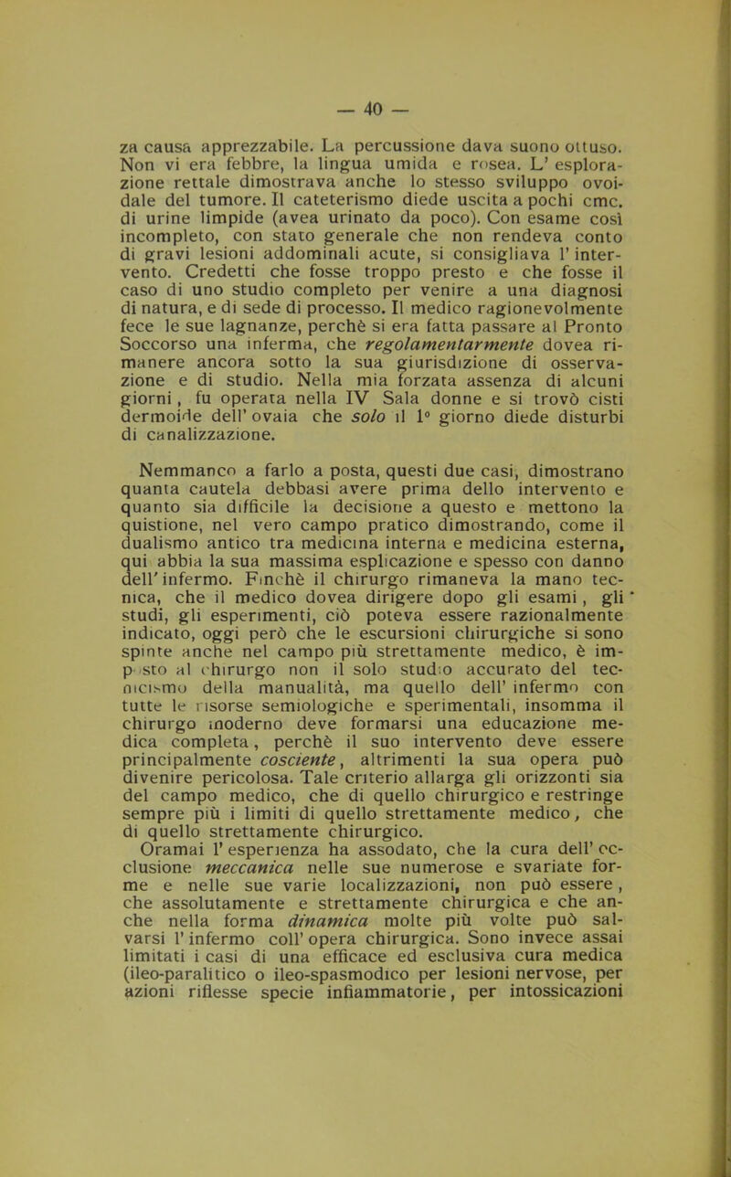 za causa apprezzabile. La percussione dava suono ottuso. Non vi era febbre, la lingua umida e rosea. L’ esplora- zione rettale dimostrava anche lo stesso sviluppo ovoi- dale del tumore. Il cateterismo diede uscita a pochi cmc. di urine limpide (avea urinato da poco). Con esame così incompleto, con stato generale che non rendeva conto di gravi lesioni addominali acute, si consigliava l’inter- vento. Credetti che fosse troppo presto e che fosse il caso di uno studio completo per venire a una diagnosi di natura, e di sede di processo. Il medico ragionevolmente fece le sue lagnanze, perchè si era fatta passare al Pronto Soccorso una inferma, che regolamentarmente dovea ri- manere ancora sotto la sua giurisdizione di osserva- zione e di studio. Nella mia forzata assenza di alcuni giorni , fu operata nella IV Sala donne e si trovò cisti dermoide dell’ ovaia che solo il 1° giorno diede disturbi di canalizzazione. Nemmanco a farlo a posta, questi due casi, dimostrano quanta cautela debbasi avere prima dello intervento e quanto sia diffìcile la decisione a questo e mettono la quistione, nel vero campo pratico dimostrando, come il dualismo antico tra medicina interna e medicina esterna, qui abbia la sua massima esplicazione e spesso con danno deir infermo. Finché il chirurgo rimaneva la mano tec- nica, che il medico dovea dirigere dopo gli esami, gli * studi, gli esperimenti, ciò poteva essere razionalmente indicato, oggi però che le escursioni chirurgiche si sono spinte anche nel campo più strettamente medico, è im- p sto al chirurgo non il solo studm accurato del tec- nicismo della manualità, ma quello dell’ infermo con tutte le risorse semiologiche e sperimentali, insomma il chirurgo moderno deve formarsi una educazione me- dica completa, perchè il suo intervento deve essere principalmente cosciente, altrimenti la sua opera può divenire pericolosa. Tale criterio allarga gli orizzonti sia del campo medico, che di quello chirurgico e restringe sempre più i limiti di quello strettamente medico, che di quello strettamente chirurgico. Oramai 1* esperienza ha assodato, che la cura dell’ oc- clusione meccanica nelle sue numerose e svariate for- me e nelle sue varie localizzazioni, non può essere, che assolutamente e strettamente chirurgica e che an- che nella forma dinamica molte più volte può sal- varsi l’infermo coll’ opera chirurgica. Sono invece assai limitati i casi di una efficace ed esclusiva cura medica (ileo-paralitico o ileo-spasmodico per lesioni nervose, per azioni riflesse specie infiammatorie, per intossicazioni