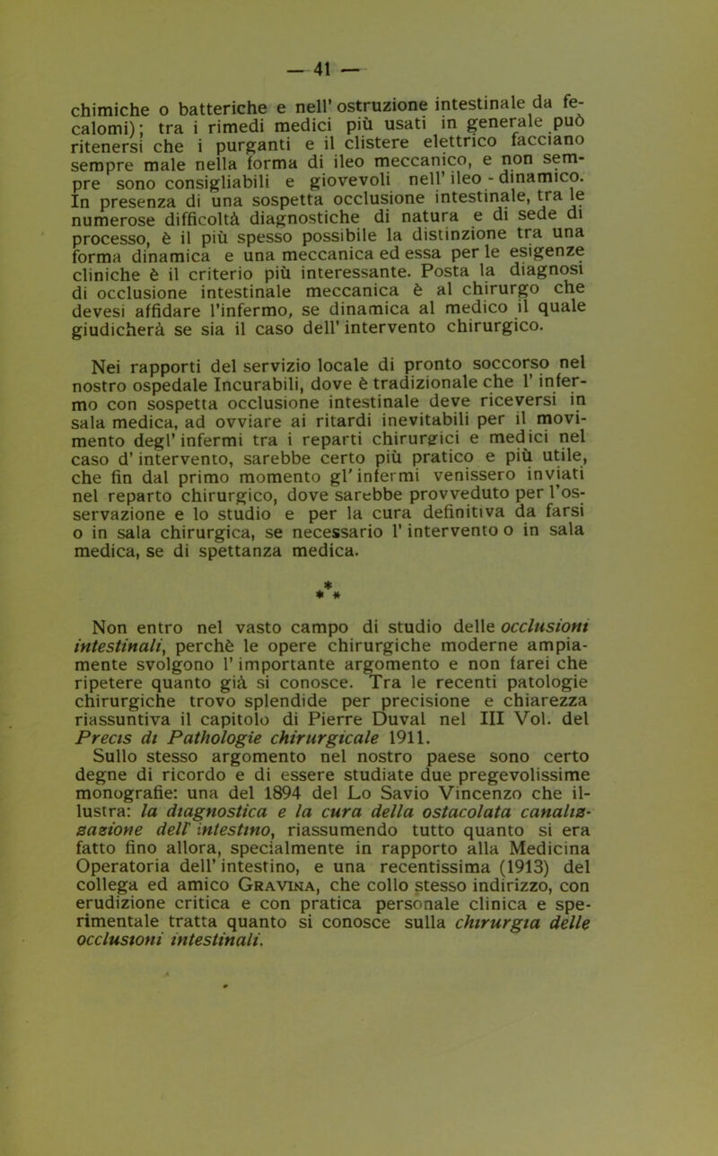 chimiche o batteriche e nell* ostruzione intestinale da fe- calomi) ; tra i rimedi medici più usati in generale può ritenersi che i purganti e il clistere elettrico facciano sempre male nella forma di ileo meccanico, e non s^m pre sono consigliabili e giovevoli nell’ ileo - dinamico. In presenza di una sospetta occlusione intestinale, tra le numerose difficoltà diagnostiche di natura e di sede di processo, è il più spesso possibile la distinzione tra una forma dinamica e una meccanica ed essa per le esigenze cliniche è il criterio più interessante. Posta la diagnosi di occlusione intestinale meccanica è al chirurgo che devesi affidare l’infermo, se dinamica al medico il quale giudicherà se sia il caso dell’ intervento chirurgico. Nei rapporti del servizio locale di pronto soccorso nel nostro ospedale Incurabili, dove è tradizionale che l’infer- mo con sospetta occlusione intestinale deve riceversi in sala medica, ad ovviare ai ritardi inevitabili per il movi- mento degl’ infermi tra i reparti chirurgici e medici nel caso d’intervento, sarebbe certo più pratico e più utile, che fin dal primo momento gl'infermi venissero inviati nel reparto chirurgico, dove sarebbe provveduto per l’os- servazione e lo studio e per la cura definitiva da farsi o in sala chirurgica, se necessario l’intervento o in sala medica, se di spettanza medica. * * * Non entro nel vasto campo di studio delle occlusioni intestinali, perchè le opere chirurgiche moderne ampia- mente svolgono l’importante argomento e non farei che ripetere quanto già si conosce. Tra le recenti patologie chirurgiche trovo splendide per precisione e chiarezza riassuntiva il capitolo di Pierre Duval nel III Voi. del Precis di Pathologie chirurgicale 1911. Sullo stesso argomento nel nostro paese sono certo degne di ricordo e di essere studiate due pregevolissime monografie: una del 1894 del Lo Savio Vincenzo che il- lustra: la diagnostica e la cura della ostacolata canaliz- zazione dell' intestino, riassumendo tutto quanto si era fatto fino allora, specialmente in rapporto alla Medicina Operatoria dell’intestino, e una recentissima (1913) del collega ed amico Gravina, che collo stesso indirizzo, con erudizione critica e con pratica personale clinica e spe- rimentale tratta quanto si conosce sulla chirurgia delle occlusioni intestinali.