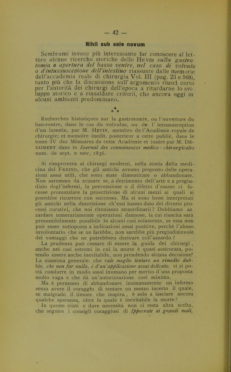 Nlhll sub sole novum Sembrami invece più interessante far conoscere al let- tore alcune ricerche storiche dello Hevin sulla gaslro lomia o apertura del basso ventre, nel caso di volvulo o d'intussuscesione dell’intestino■ riassunte dalle memorie dell’accademia reale di chirurgia Voi. Ili (pag. 23 e 568), tanto più che la discussione sull’argomento riuscì certo per l’autorità dei chirurgi dell’epoca a ritardarne lo svi- luppo storico e a rinsaldare criterii, che ancora oggi in alcuni ambienti predominano. * * * Recherches historiques sur la gastrotomie, ou l’ouverture du bas-ventre, dans le cas du volvulus, ou de 1’ intussusception d'un intestili, par M. Hevin, mernbre de l’Académie royale de chirurgie; et memoire inedit. posterieur a cette publié, dans le tome IV des Mémoires de cette Académie et insérè par M. DÉ- zaimery dans le Iournal des connaisances medico - chirurgie ale s num. de sept. e nov, 1836. Si rimprovera ai chirurgi moderni, nella storia della medi- cina del Freind, che gli antichi aveano proposto delle opera- zioni assai utili, che sono state dimenticate o abbandonate. Non saremmo da scusare se, a detrimento dell’arte e a pregiu- dizio degl’infermi, la prevenzione o il difetto d’esame ci fa- cesse pronunziare la proscrizione di alcuni mezzi ai quali si potrebbe ricorrere con successo. Ma si sono bene interpretati gli antichi nella descrizione ch’essi hanno dato dei diversi pro- cessi curativi, che noi riteniamo straordinarii ? Dobbiamo az zardare temerariamente operazioni dannose, la cui riuscita sarà presumibilmente possibile in alcuni casi solamente, se essa non può esser sottoposta a indicazioni assai positive, perchè l’abuso involontario che se ne farebbe, non sarebbe più pregiudizievole dei vantaggi che ne potrebbero derivare coll’azzardo ? La prudenza può cessare di essere la guida dei chirurgi , anche nei casi estremi in cui la morte è quasi assicurata, po- tendo essere anche inevitabile, non prendendo alcuna decisione? La massima generale: che vale meglio tentare un rimedio dub- bio, che non far nulla, è d’un'applicazione assai delicata; ci si po- trà condurre in modo assai inumano per merito d’una proposta molto vaga e che dà un’autorizzazione così minima. Ma è permesso di abbandonare inumanamente un infermo senza avere il coraggio di tentare un mezzo incerto il quale, se malgrado il timore che inspira , è solo a lasciare ancora qualche speranza, oltre la quale è inevitabile la morte? In queste tristi e dure necessità non ci resta altra scelta, che seguire i consigli coraggiosi di Ippocrate ai grandi mali,