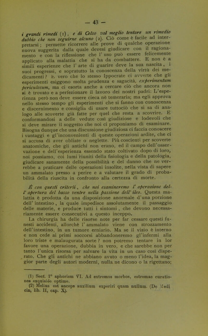 i grandi rimedi (i) , e di Celso vai meglio tentare un rimedio dubbio che ?io?i seguirne alcuno (2). Ciò come è facile ad inter- pretarsi ; permette ricorrere alle prove di qualche operazione nuova suggerita dalla quale devesi giudicare con il ragiona- mento e con la riflessione che 1* uso può essere felicemente applicato alla malattia che si ha da combattere. E non è a simili esperienze che 1 arte di guarire deve la sua nascita , i suoi progressi, e sopratutto la conoscenza della virtù dei me- dicamenti ? E vero che lo stesso Ippocrate ci avverte che gli esperimenti esiggono molta prudenza e sagacità, experimentum periculosum, ma ci esorta anche a cercare ciò che ancora non si è trovato e a perfezionare il lavoro dei nostri padri: L espe- rienza però non deve essere cieca nè temeraria; ma egli approva nello stesso tempo gli esperimenti che si fanno con conoscenza e discernimento e consiglia di usare tuttociò che si sa di ana- logo alle scoverte già fatte per quel che resta a scovrire. E conformandosi a delle vedute così giudiziose e lodevoli che si deve mirare il soggetto che noi ci proponiamo di esaminare. Bisogna dunque che una discussione giudiziosa ci faccia conoscere i vantaggi e gl’inconvenienti di queste operazioni ardite, che ci si accusa di aver obliate o neglette. Più coscienti per scoverte anatomiche, che gli antichi non erano, ed il campo dell’osser- vazione e dell’esperienza essendo stato coltivato dopo di loro, noi possiamo, coi lumi riuniti della fisiologia e della patologia, giudicare sanamente della possibilità e del danno che ne ver- rebbe a praticare delle operazioni insolite, nella vista di sapere un ammalato presso a perire e a valutare il grado di proba- bilità della riuscita in confronto alla certezza di morte. É con questi criterii, che noi esamineremo /’ operazione del- l’ apertura del basso ventre nella passione dell’ ileo. Questa ma- lattia è prodotta da una disposizione anormale d’una porzione dell’ intestino , la quale impedisce assolutamente il passaggio delle materie, e produce tutti i sintomi , che devono necessa- riamente essere consecutivi a questo inceppo. La chirurgia ha delle risorse note per far cessare questi fu- nesti accidenti, allorché 1’ ammalato viene con strozzamento dell’intestino, in un tumore erniario. Ma se il vizio è interno e non cede ai primi soccorsi abbandoneremo gl’infermi alla loro triste e malaugurata sorte ? non potremo tentare in lor favore una operazione, dubbia in vero, e che sarebbe non per tanto l’unica risorsa per salvare la vita in un caso così dispe- rato. Che gli antichi ne abbiano avuto o meno l’idea, la mag- gior parte degli autori moderni, nulla ne dicono o la rigettano; (1) Sect. 1° aphorism VI. Ad extremos morbos, estremae curatio- nes exquisiée optime. (2) Melius est anceps auxilium experiri quam nullurp. (De Medi cin, lib. II, cap. X).